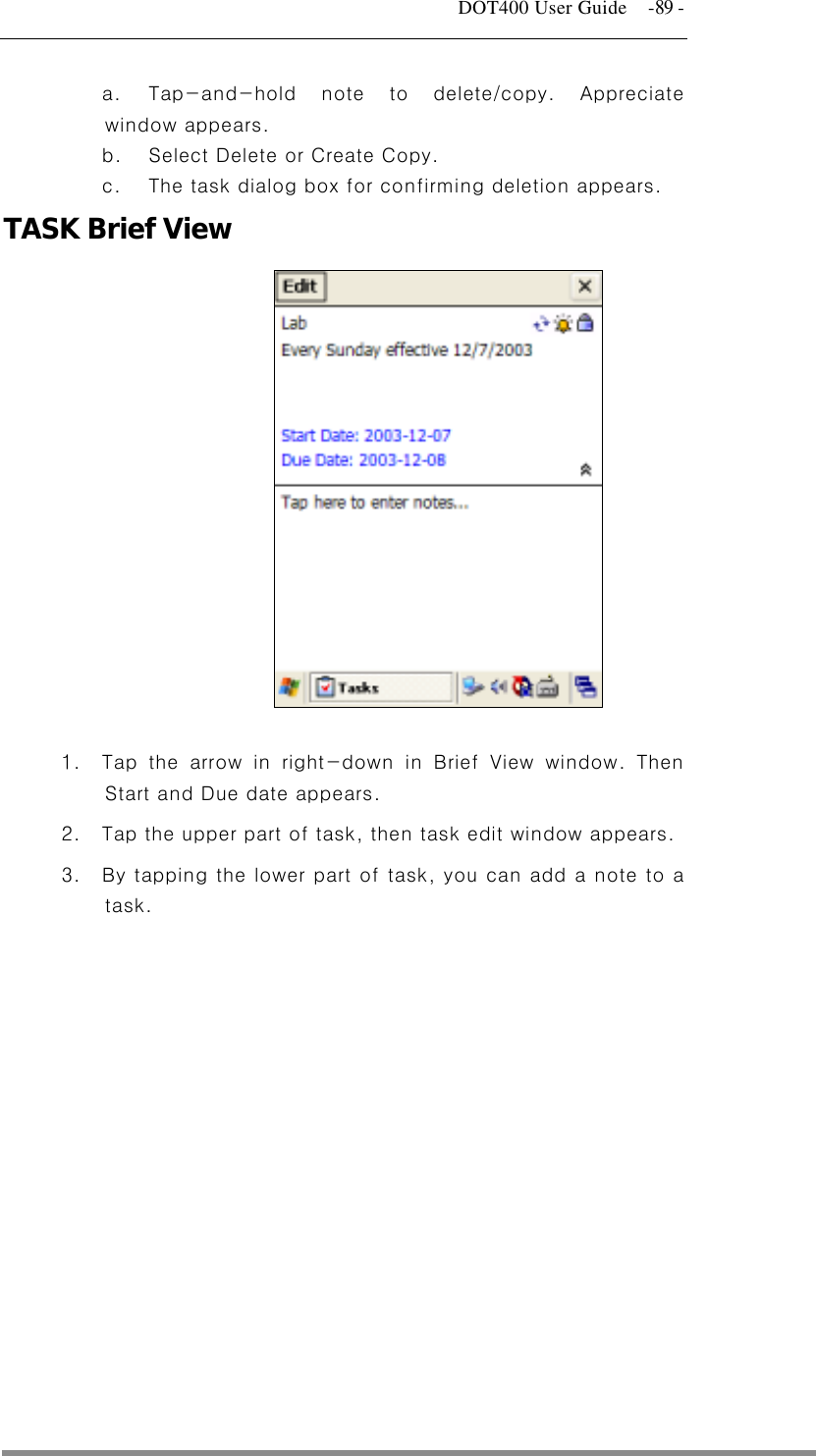   DOT400 User Guide    -89 -   a.  Tap-and-hold note to delete/copy. Appreciate window appears.   b.  Select Delete or Create Copy.   c.  The task dialog box for confirming deletion appears. TASK Brief View              1.  Tap the arrow in right-down in Brief View window. Then Start and Due date appears. 2.  Tap the upper part of task, then task edit window appears.   3.  By tapping the lower part of task, you can add a note to a task.    