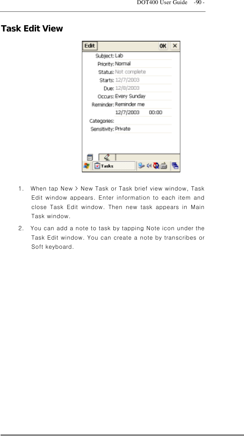   DOT400 User Guide    -90 - Task Edit View              1.  When tap New &gt; New Task or Task brief view window, Task Edit window appears. Enter information to each item and close Task Edit window. Then new task appears in Main Task window. 2.  You can add a note to task by tapping Note icon under the Task Edit window. You can create a note by transcribes or Soft keyboard.    