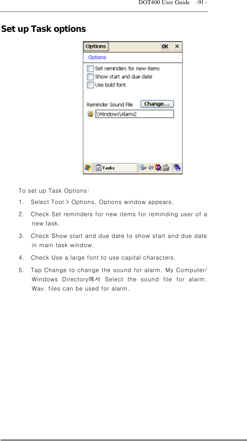   DOT400 User Guide    -91 - Set up Task options              To set up Task Options: 1.  Select Tool &gt; Options. Options window appears. 2.  Check Set reminders for new items for reminding user of a new task. 3.  Check Show start and due date to show start and due date in main task window. 4.  Check Use a large font to use capital characters. 5.  Tap Change to change the sound for alarm. My Computer/ Windows Directory에서 Select the sound file for alarm. Wav. files can be used for alarm.  