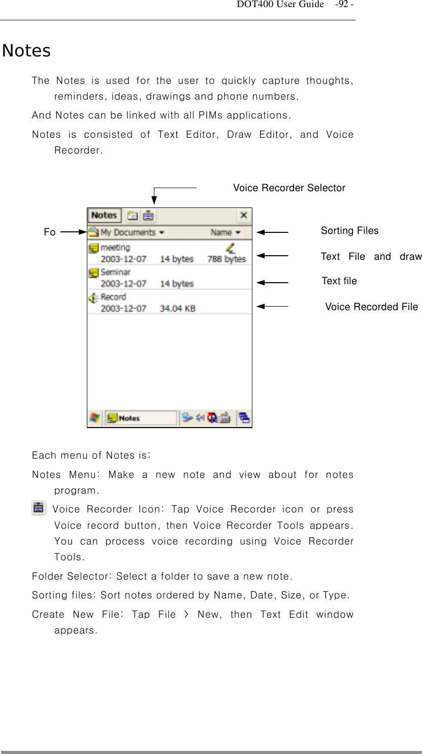   DOT400 User Guide    -92 - Notes The Notes is used for the user to quickly capture thoughts, reminders, ideas, drawings and phone numbers. And Notes can be linked with all PIMs applications. Notes is consisted of Text Editor, Draw Editor, and Voice Recorder.  Text File and drawVoice Recorded File Fo Sorting Files Voice Recorder Selector Text file               Each menu of Notes is: Notes Menu: Make a new note and view about for notes program.  Voice Recorder Icon: Tap Voice Recorder icon or press Voice record button, then Voice Recorder Tools appears. You can process voice recording using Voice Recorder Tools. Folder Selector: Select a folder to save a new note. Sorting files: Sort notes ordered by Name, Date, Size, or Type. Create New File: Tap File &gt; New, then Text Edit window appears.  