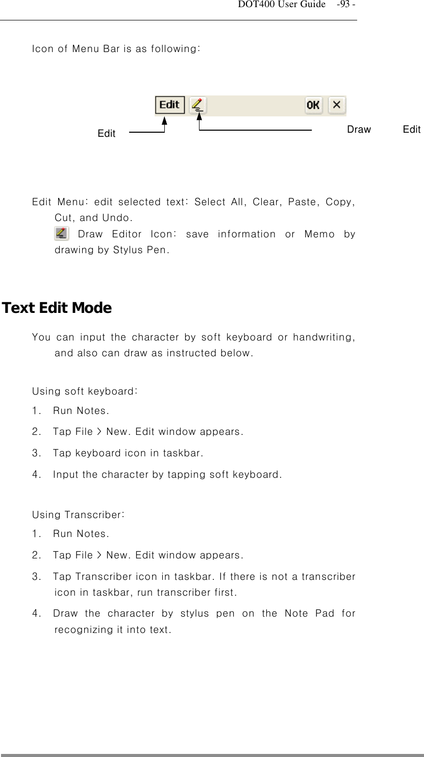   DOT400 User Guide    -93 - Icon of Menu Bar is as following:        Menu: edit selected , and Undo. Edit text: Select All, Clear, Paste, Copy, Cut Draw Editor Icon: save information or Memo by drawing by Stylus Pen.   Text Edit Mode You d or handwriting, and also can draw as instructed below.   rd: pears. .  Input the character by tapping soft keyboard.  3.   is not a transcriber 4.  stylus pen on the Note Pad for recognizing it into text.  Edit  Draw Edit   can input the character by soft keyboar Using soft keyboa1. Run Notes. 2.  Tap File &gt; New. Edit window ap3.  Tap keyboard icon in taskbar. 4 Using Transcriber:1. Run Notes. 2.  Tap File &gt; New. Edit window appears. Tap Transcriber icon in taskbar. If thereicon in taskbar, run transcriber first. Draw the character by  