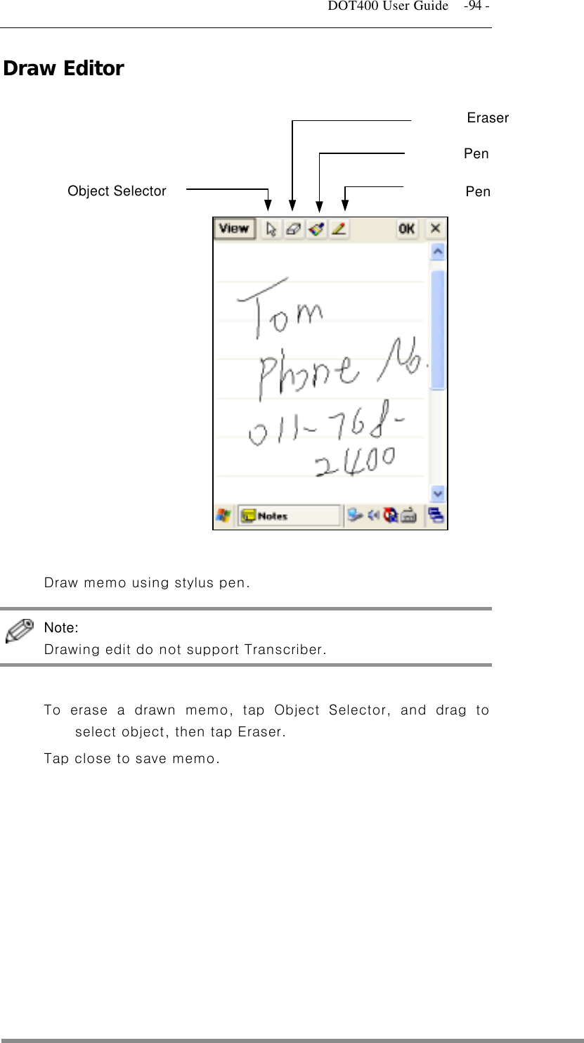   DOT400 User Guide    -94 - Draw Editor  Pen Object Selector Eraser Pen                  Draw memo using stylus pen.  Note:  Drawing edit do not support Transcriber.  To erase a drawn memo, tap Object Selector, and drag to select object, then tap Eraser. Tap close to save memo.    