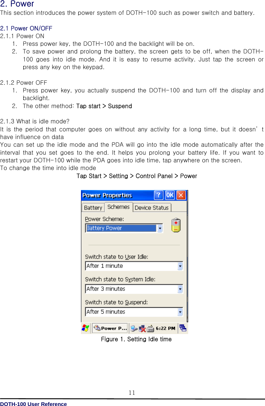   DOTH-100 User Reference 112. Power This section introduces the power system of DOTH-100 such as power switch and battery.  2.1 Power ON/OFF 2.1.1 Power ON 1. Press power key, the DOTH-100 and the backlight will be on. 2. To save power and prolong the battery, the screen gets to be off, when the DOTH-100  goes  into  idle  mode.  And  it  is  easy  to  resume  activity.  Just  tap  the  screen  or press any key on the keypad.  2.1.2 Power OFF 1. Press  power  key,  you  actually  suspend  the DOTH-100  and  turn off the display and backlight. 2. The other method: Tap start &gt; Suspend  2.1.3 What is idle mode? It  is  the  period  that  computer  goes  on  without  any  activity  for a long time, but it doesn’ t have influence on data   You can set up the idle mode and the PDA will go into the idle mode automatically after the interval  that  you  set  goes  to  the  end.  It  helps  you  prolong  your  battery  life.  If  you  want  to restart your DOTH-100 while the PDA goes into idle time, tap anywhere on the screen. To change the time into idle mode Tap Start &gt; Setting &gt; Control Panel &gt; Power                   Figure 1. Setting Idle time     