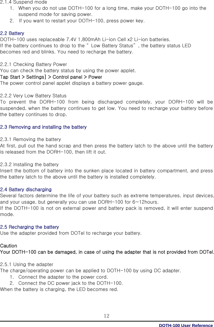  DOTH-100 User Reference 122.1.4 Suspend mode 1. When you do not use DOTH-100 for a long time, make your DOTH-100 go into the suspend mode for saving power. 2.    If you want to restart your DOTH-100, press power key.  2.2 Battery DOTH-100 uses replaceable 7.4V 1,800mAh Li-ion Cell x2 Li-ion batteries.   If the battery continues to drop to the “ Low Battery Status” , the battery status LED becomes red and blinks. You need to recharge the battery.  2.2.1 Checking Battery Power You can check the battery status by using the power applet. Tap Start &gt; Settings] &gt; Control panel &gt; Power The power control panel applet displays a battery power gauge.  2.2.2 Very Low Battery Status To prevent the DORH-100 from being discharged completely, your DORH-100  will  be suspended, when the battery continues to get low. You need to recharge your battery before the battery continues to drop.    2.3 Removing and installing the battery  2.3.1 Removing the battery At first, pull out the hand scrap and then press the battery latch to the above until the battery is released from the DORH-100, then lift it out.  2.3.2 Installing the battery Insert the bottom of battery into the sunken place located in battery compartment, and press the battery latch to the above until the battery is installed completely.  2.4 Battery discharging   Several factors determine the life of your battery such as extreme temperatures, input devices, and your usage, but generally you can use DORH-100 for 6~12hours. If the DOTH-100 is not on external power and battery pack is removed, it will enter suspend mode.  2.5 Recharging the battery   Use the adapter provided from DOTel to recharge your battery.  Caution Your DOTH-100 can be damaged, in case of using the adapter that is not provided from DOTel.  2.5.1 Using the adapter The charge/operating power can be applied to DOTH-100 by using DC adapter. 1. Connect the adapter to the power cord. 2. Connect the DC power jack to the DOTH-100. When the battery is charging, the LED becomes red. 