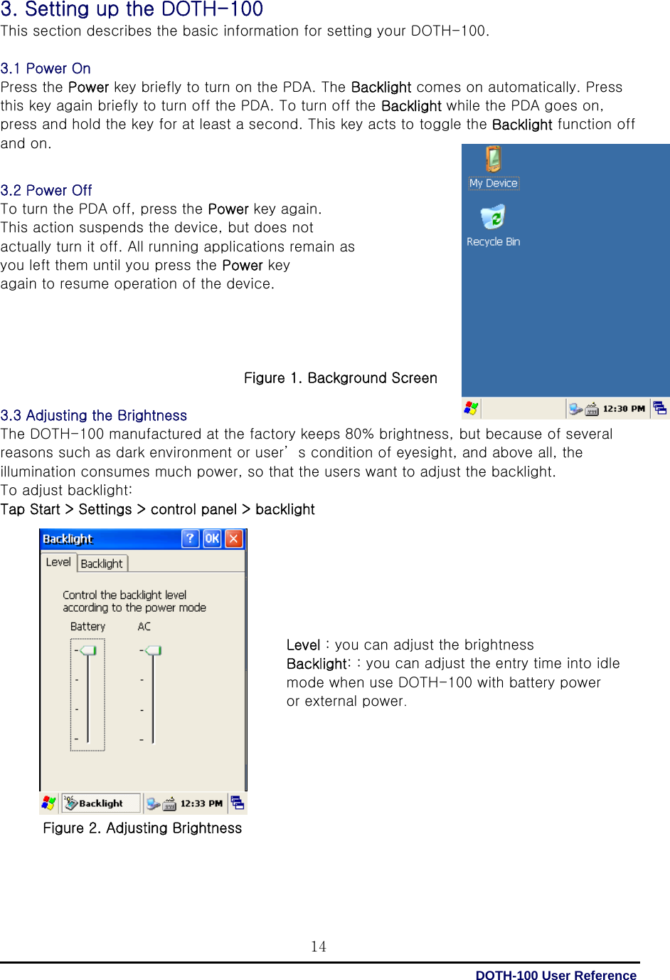  DOTH-100 User Reference 143. Setting up the DOTH-100 This section describes the basic information for setting your DOTH-100.  3.1 Power On Press the Power key briefly to turn on the PDA. The Backlight comes on automatically. Press this key again briefly to turn off the PDA. To turn off the Backlight while the PDA goes on, press and hold the key for at least a second. This key acts to toggle the Backlight function off and on.   3.2 Power Off To turn the PDA off, press the Power key again.   This action suspends the device, but does not actually turn it off. All running applications remain as   you left them until you press the Power key again to resume operation of the device.     Figure 1. Background Screen  3.3 Adjusting the Brightness The DOTH-100 manufactured at the factory keeps 80% brightness, but because of several reasons such as dark environment or user’ s condition of eyesight, and above all, the illumination consumes much power, so that the users want to adjust the backlight. To adjust backlight: Tap Start &gt; Settings &gt; control panel &gt; backlight                 Figure 2. Adjusting Brightness    Level : you can adjust the brightness Backlight: : you can adjust the entry time into idle mode when use DOTH-100 with battery power   or external power. 