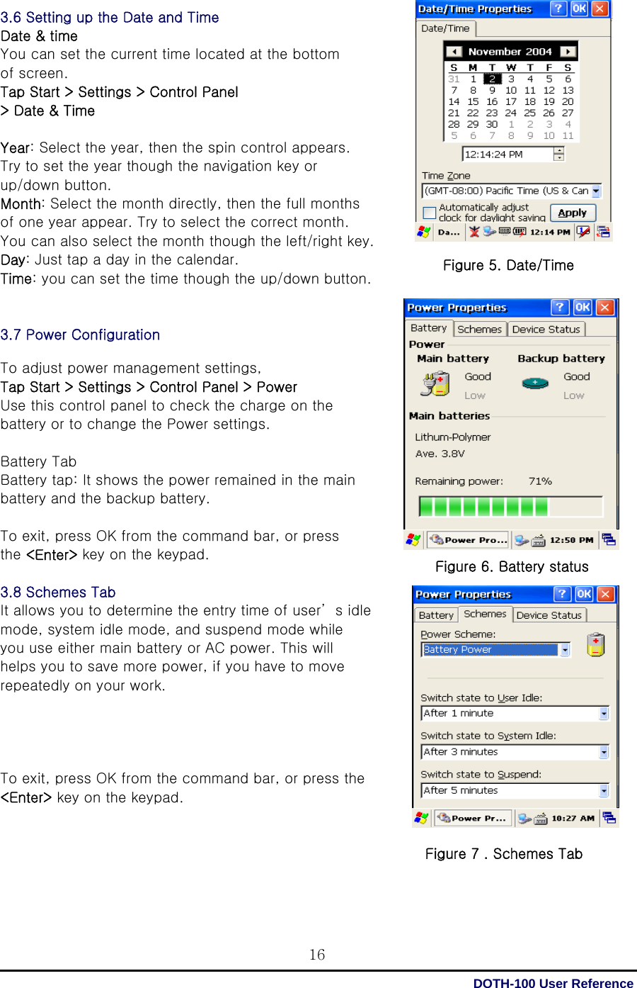  DOTH-100 User Reference 163.6 Setting up the Date and Time Date &amp; time You can set the current time located at the bottom   of screen. Tap Start &gt; Settings &gt; Control Panel &gt; Date &amp; Time    Year: Select the year, then the spin control appears. Try to set the year though the navigation key or   up/down button. Month: Select the month directly, then the full months of one year appear. Try to select the correct month. You can also select the month though the left/right key. Day: Just tap a day in the calendar. Time: you can set the time though the up/down button.   3.7 Power Configuration  To adjust power management settings,   Tap Start &gt; Settings &gt; Control Panel &gt; Power Use this control panel to check the charge on the battery or to change the Power settings.  Battery Tab Battery tap: It shows the power remained in the main battery and the backup battery.  To exit, press OK from the command bar, or press   the &lt;Enter&gt; key on the keypad.  3.8 Schemes Tab   It allows you to determine the entry time of user’ s idle mode, system idle mode, and suspend mode while   you use either main battery or AC power. This will helps you to save more power, if you have to move   repeatedly on your work.     To exit, press OK from the command bar, or press the &lt;Enter&gt; key on the keypad.                                                                  Figure 5. Date/Time Figure 6. Battery status Figure 7 . Schemes Tab 