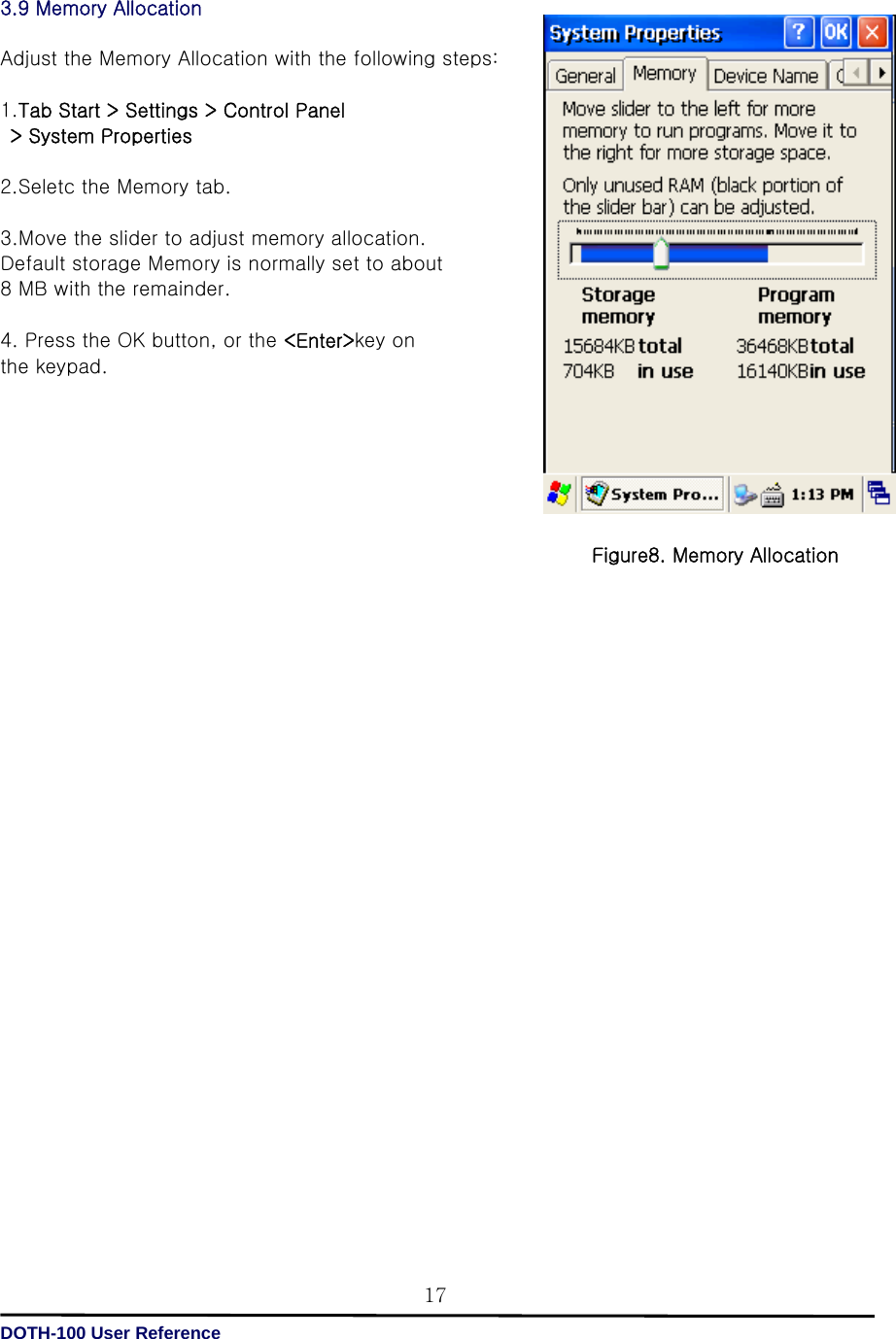   DOTH-100 User Reference 173.9 Memory Allocation  Adjust the Memory Allocation with the following steps:  1.Tab Start &gt; Settings &gt; Control Panel   &gt; System Properties  2.Seletc the Memory tab.  3.Move the slider to adjust memory allocation.   Default storage Memory is normally set to about   8 MB with the remainder.  4. Press the OK button, or the &lt;Enter&gt;key on   the keypad.                                  Figure8. Memory Allocation 