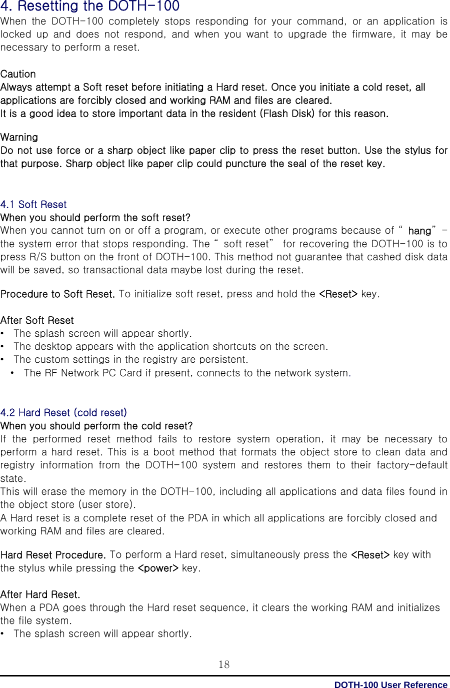  DOTH-100 User Reference 184. Resetting the DOTH-100 When  the  DOTH-100  completely  stops  responding  for  your  command,  or  an  application  is locked  up  and  does  not  respond,  and  when  you  want  to  upgrade  the  firmware,  it  may  be necessary to perform a reset.  Caution Always attempt a Soft reset before initiating a Hard reset. Once you initiate a cold reset, all applications are forcibly closed and working RAM and files are cleared. It is a good idea to store important data in the resident (Flash Disk) for this reason.  Warning Do not use force or a sharp object like paper clip to press the reset button. Use the stylus for that purpose. Sharp object like paper clip could puncture the seal of the reset key.   4.1 Soft Reset When you should perform the soft reset? When you cannot turn on or off a program, or execute other programs because of “ hang”-the system error that stops responding. The “ soft reset”  for recovering the DOTH-100 is to press R/S button on the front of DOTH-100. This method not guarantee that cashed disk data will be saved, so transactional data maybe lost during the reset.  Procedure to Soft Reset. To initialize soft reset, press and hold the &lt;Reset&gt; key.    After Soft Reset •  The splash screen will appear shortly. •  The desktop appears with the application shortcuts on the screen. •  The custom settings in the registry are persistent. •  The RF Network PC Card if present, connects to the network system.   4.2 Hard Reset (cold reset) When you should perform the cold reset? If  the  performed  reset  method  fails  to  restore  system  operation,  it  may  be  necessary  to perform a hard reset. This is a boot method that formats the object store to clean data and registry  information  from  the  DOTH-100  system  and  restores  them  to  their  factory-default state. This will erase the memory in the DOTH-100, including all applications and data files found in the object store (user store).   A Hard reset is a complete reset of the PDA in which all applications are forcibly closed and working RAM and files are cleared.  Hard Reset Procedure. To perform a Hard reset, simultaneously press the &lt;Reset&gt; key with the stylus while pressing the &lt;power&gt; key.  After Hard Reset.   When a PDA goes through the Hard reset sequence, it clears the working RAM and initializes the file system. •  The splash screen will appear shortly. 