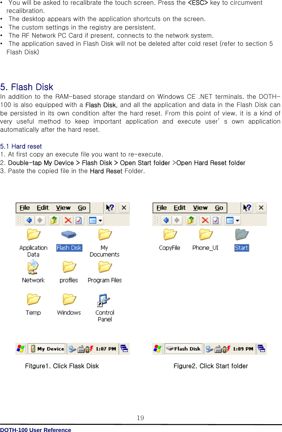   DOTH-100 User Reference 19•  You will be asked to recalibrate the touch screen. Press the &lt;ESC&gt; key to circumvent recalibration. • The desktop appears with the application shortcuts on the screen. •  The custom settings in the registry are persistent. •  The RF Network PC Card if present, connects to the network system. •  The application saved in Flash Disk will not be deleted after cold reset (refer to section 5 Flash Disk)      5. Flash Disk   In addition to the RAM-based storage standard on Windows CE .NET terminals, the DOTH-100 is also equipped with a Flash Disk, and all the application and data in the Flash Disk can be persisted in its own condition after the hard reset. From this point of view, it is a kind of very useful method to keep important application and execute user’ s own application automatically after the hard reset.  5.1 Hard reset 1. At first copy an execute file you want to re-execute. 2. Double-tap My Device &gt; Flash Disk &gt; Open Start folder &gt;Open Hard Reset folder 3. Paste the copied file in the Hard Reset Folder.                                     Fitgure1. Click Flask Disk                        Figure2. Click Start folder      