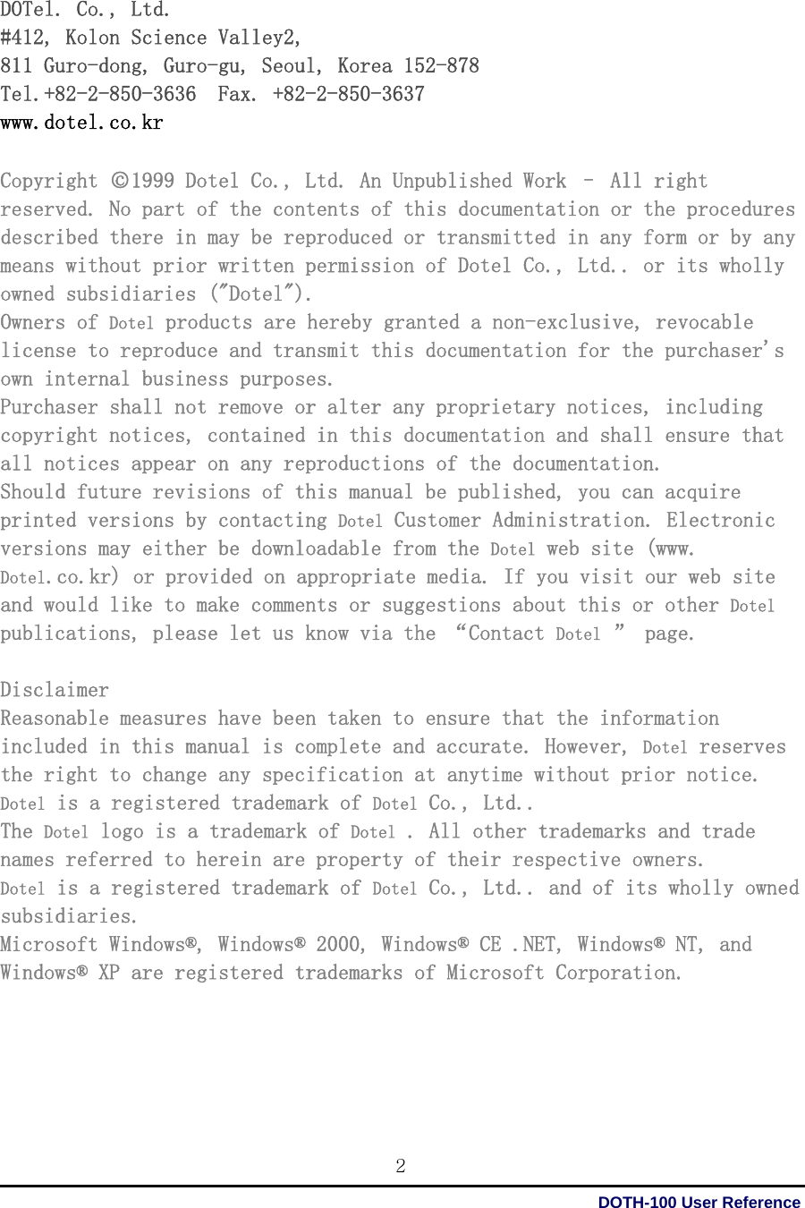 DOTH-100 User Reference 2 DOTel. Co., Ltd.  #412, Kolon Science Valley2,  811 Guro-dong, Guro-gu, Seoul, Korea 152-878  Tel.+82-2-850-3636  Fax. +82-2-850-3637 www.dotel.co.kr  Copyright ○c1999 Dotel Co., Ltd. An Unpublished Work – All right reserved. No part of the contents of this documentation or the procedures described there in may be reproduced or transmitted in any form or by any means without prior written permission of Dotel Co., Ltd.. or its wholly owned subsidiaries (&quot;Dotel&quot;). Owners of Dotel products are hereby granted a non-exclusive, revocable license to reproduce and transmit this documentation for the purchaser&apos;s own internal business purposes. Purchaser shall not remove or alter any proprietary notices, including copyright notices, contained in this documentation and shall ensure that all notices appear on any reproductions of the documentation. Should future revisions of this manual be published, you can acquire printed versions by contacting Dotel Customer Administration. Electronic versions may either be downloadable from the Dotel web site (www. Dotel.co.kr) or provided on appropriate media. If you visit our web site and would like to make comments or suggestions about this or other Dotel publications, please let us know via the “Contact Dotel ” page.  Disclaimer Reasonable measures have been taken to ensure that the information included in this manual is complete and accurate. However, Dotel reserves the right to change any specification at anytime without prior notice. Dotel is a registered trademark of Dotel Co., Ltd..  The Dotel logo is a trademark of Dotel . All other trademarks and trade names referred to herein are property of their respective owners. Dotel is a registered trademark of Dotel Co., Ltd.. and of its wholly owned subsidiaries. Microsoft Windows®, Windows® 2000, Windows® CE .NET, Windows® NT, and Windows® XP are registered trademarks of Microsoft Corporation.     