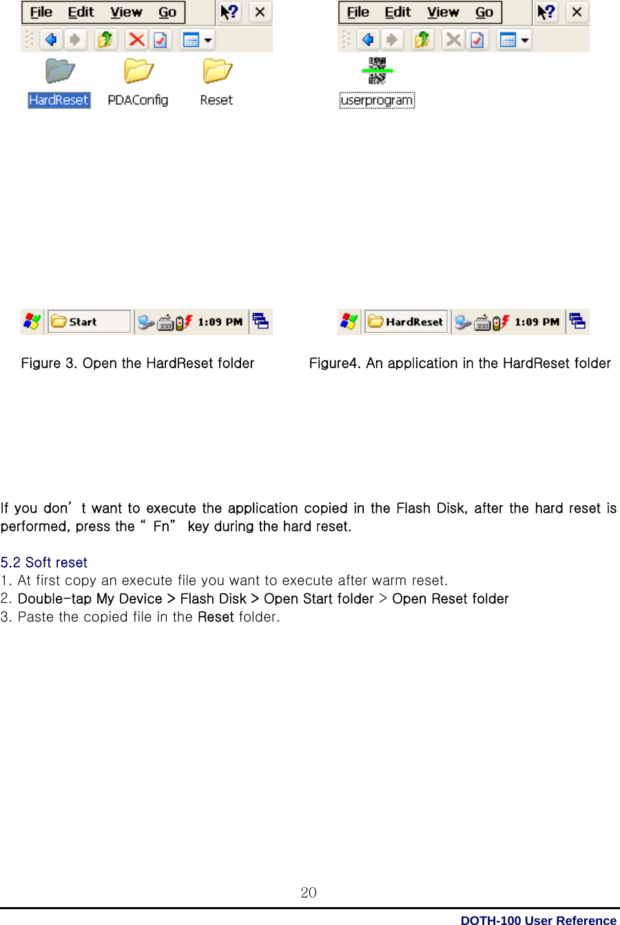  DOTH-100 User Reference 20                     Figure 3. Open the HardReset folder        Figure4. An application in the HardReset folder        If you don’ t want to execute the application copied in the Flash Disk, after the hard reset is performed, press the “ Fn”  key during the hard reset.  5.2 Soft reset 1. At first copy an execute file you want to execute after warm reset. 2. Double-tap My Device &gt; Flash Disk &gt; Open Start folder &gt; Open Reset folder 3. Paste the copied file in the Reset folder.             