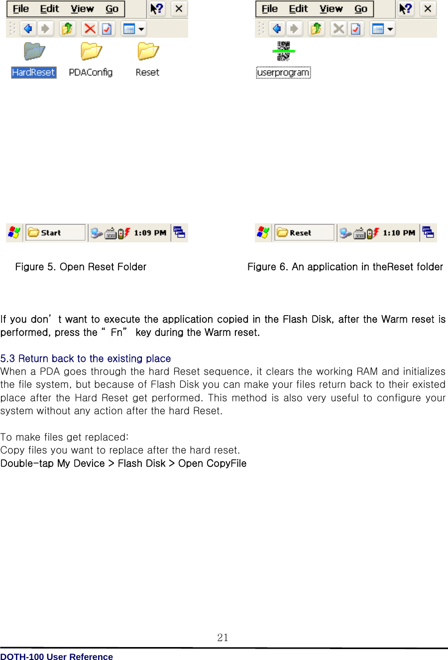   DOTH-100 User Reference 21                      Figure 5. Open Reset Folder                    Figure 6. An application in theReset folder    If you don’ t want to execute the application copied in the Flash Disk, after the Warm reset is performed, press the “ Fn”  key during the Warm reset.  5.3 Return back to the existing place   When a PDA goes through the hard Reset sequence, it clears the working RAM and initializes the file system, but because of Flash Disk you can make your files return back to their existed place after the Hard Reset get performed. This method is also very useful to configure your system without any action after the hard Reset.  To make files get replaced: Copy files you want to replace after the hard reset. Double-tap My Device &gt; Flash Disk &gt; Open CopyFile           