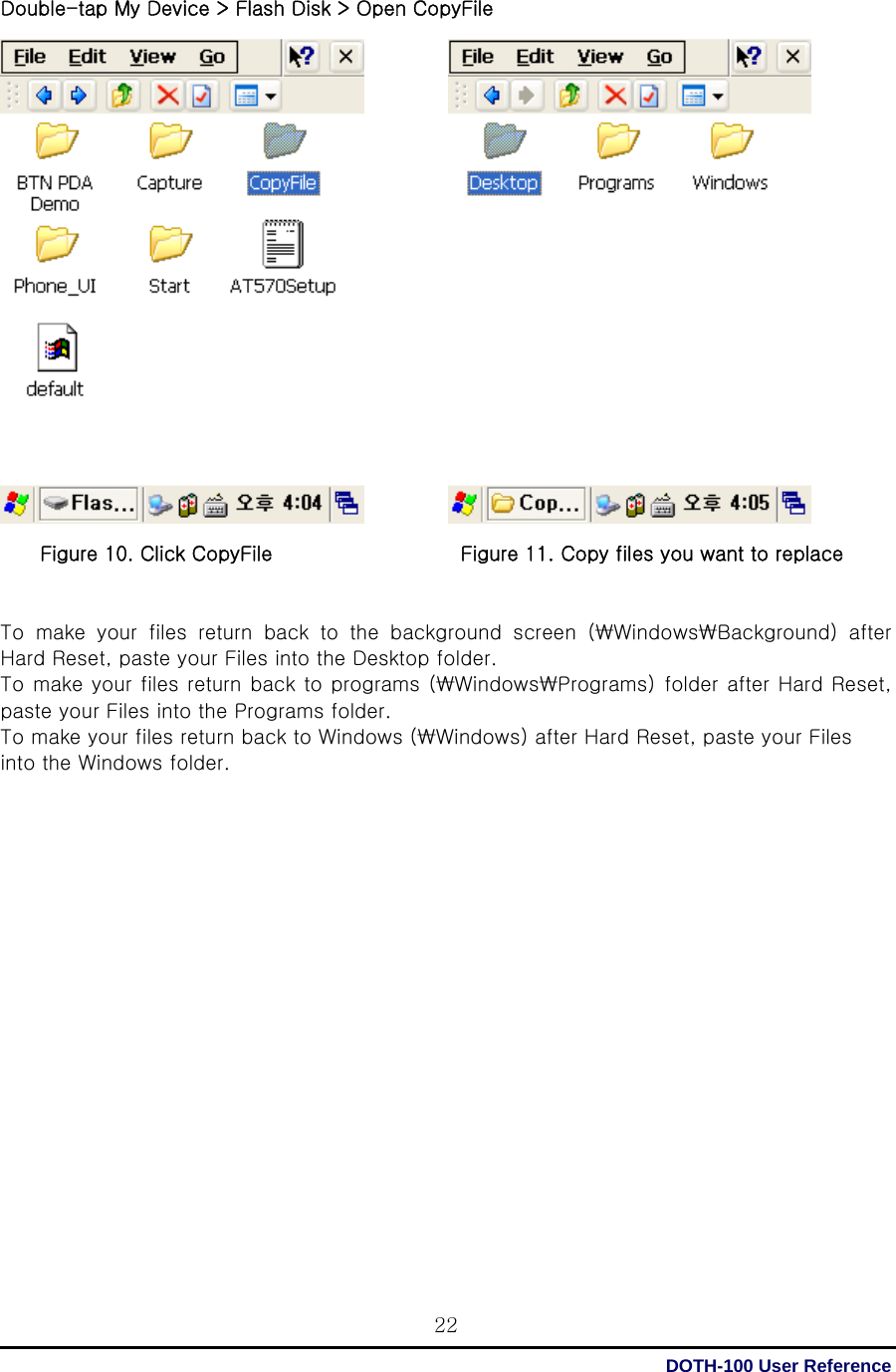  DOTH-100 User Reference 22Double-tap My Device &gt; Flash Disk &gt; Open CopyFile                     Figure 10. Click CopyFile                   Figure 11. Copy files you want to replace   To make your files return back to the background screen (₩Windows₩Background)  after Hard Reset, paste your Files into the Desktop folder. To make your files return back to programs (₩Windows₩Programs)  folder after Hard Reset, paste your Files into the Programs folder. To make your files return back to Windows (₩Windows) after Hard Reset, paste your Files into the Windows folder.                      