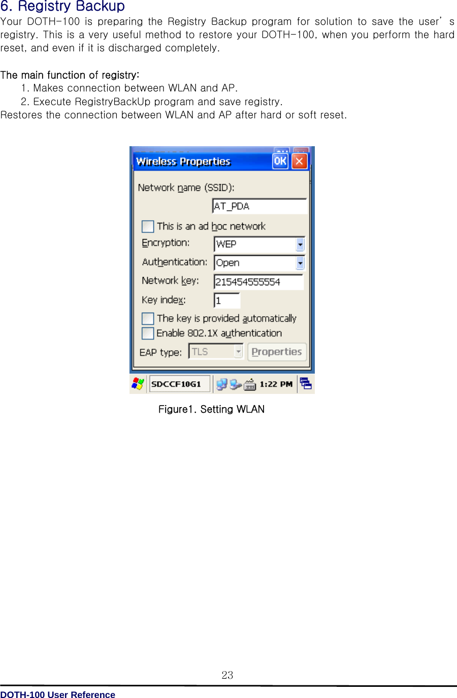   DOTH-100 User Reference 236. Registry Backup Your DOTH-100 is preparing the Registry Backup program for solution to save the user’ s registry. This is a very useful method to restore your DOTH-100, when you perform the hard reset, and even if it is discharged completely.  The main function of registry:   1. Makes connection between WLAN and AP. 2. Execute RegistryBackUp program and save registry. Restores the connection between WLAN and AP after hard or soft reset.                                            Figure1. Setting WLAN                  