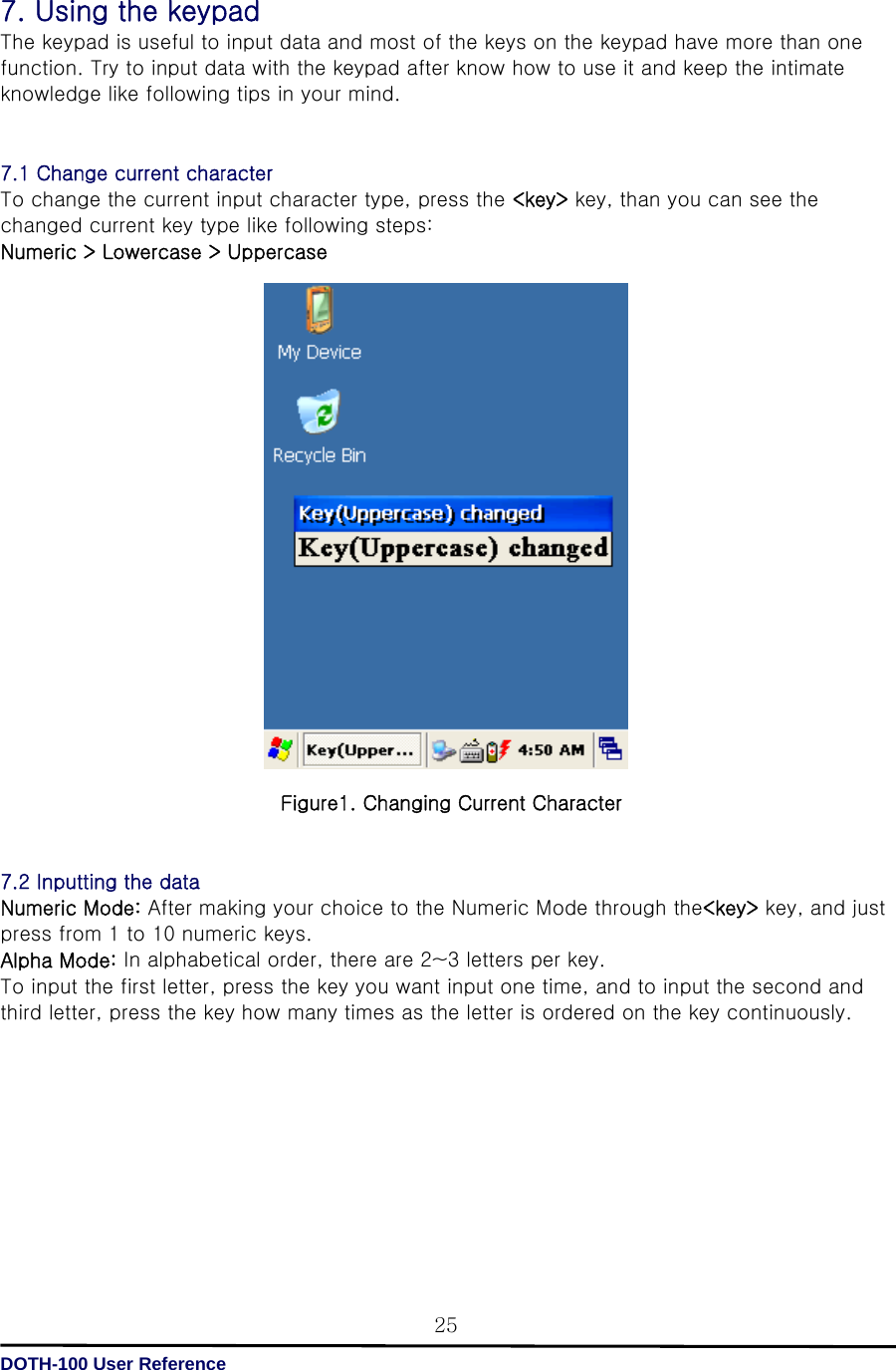  DOTH-100 User Reference 257. Using the keypad The keypad is useful to input data and most of the keys on the keypad have more than one function. Try to input data with the keypad after know how to use it and keep the intimate knowledge like following tips in your mind.   7.1 Change current character To change the current input character type, press the &lt;key&gt; key, than you can see the changed current key type like following steps: Numeric &gt; Lowercase &gt; Uppercase                            Figure1. Changing Current Character   7.2 Inputting the data Numeric Mode: After making your choice to the Numeric Mode through the&lt;key&gt; key, and just press from 1 to 10 numeric keys. Alpha Mode: In alphabetical order, there are 2~3 letters per key. To input the first letter, press the key you want input one time, and to input the second and third letter, press the key how many times as the letter is ordered on the key continuously.         