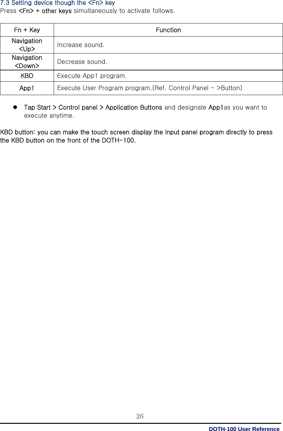  DOTH-100 User Reference 267.3 Setting device though the &lt;Fn&gt; key Press &lt;Fn&gt; + other keys simultaneously to activate follows.  Fn + Key  Function Navigation &lt;Up&gt;  Increase sound. Navigation &lt;Down&gt;  Decrease sound. KBD  Execute App1 program. App1  Execute User Program program.(Ref. Control Panel - &gt;Button)  z Tap Start &gt; Control panel &gt; Application Buttons and designate App1as you want to execute anytime.  KBD button: you can make the touch screen display the input panel program directly to press the KBD button on the front of the DOTH-100.                                