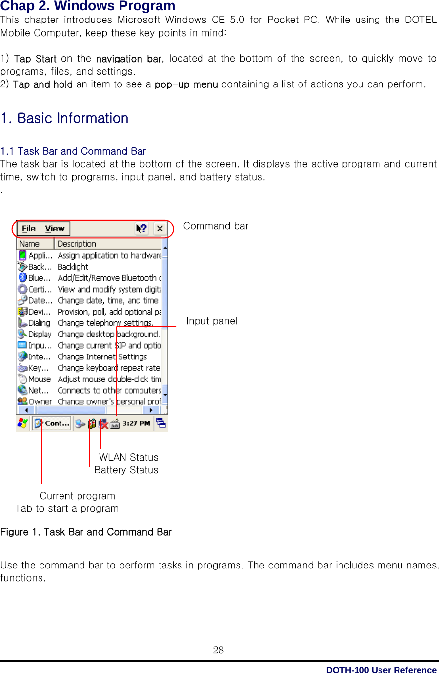  DOTH-100 User Reference 28Chap 2. Windows Program   This  chapter  introduces  Microsoft  Windows  CE  5.0  for  Pocket  PC. While using the DOTEL Mobile Computer, keep these key points in mind:  1)  Tap Start on the  navigation  bar, located  at  the bottom of the screen, to quickly move to programs, files, and settings. 2) Tap and hold an item to see a pop-up menu containing a list of actions you can perform.  1. Basic Information  1.1 Task Bar and Command Bar The task bar is located at the bottom of the screen. It displays the active program and current time, switch to programs, input panel, and battery status. .   Command bar         Input panel                                  WLAN Status                    Battery Status          Current program    Tab to start a program  Figure 1. Task Bar and Command Bar   Use the command bar to perform tasks in programs. The command bar includes menu names, functions.    