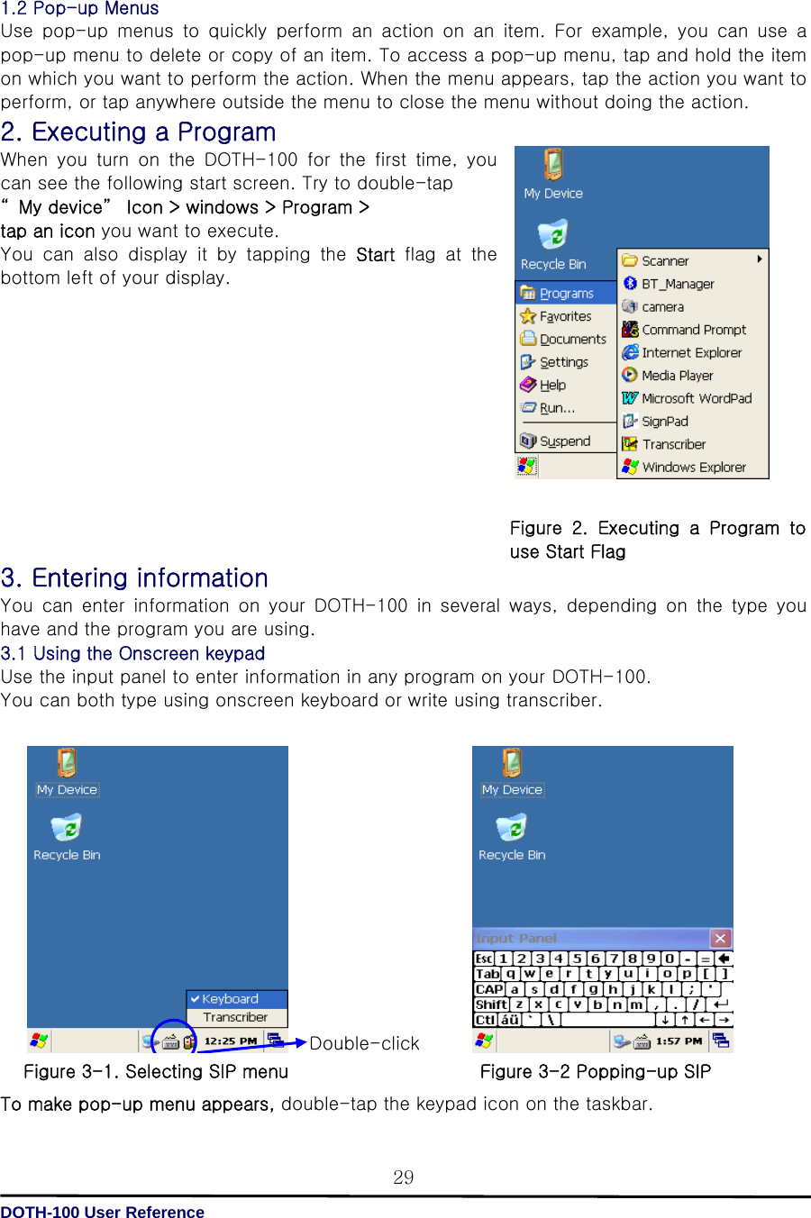   DOTH-100 User Reference 29 1.2 Pop-up Menus Use  pop-up  menus  to  quickly  perform  an  action  on  an  item.  For  example,  you  can  use  a pop-up menu to delete or copy of an item. To access a pop-up menu, tap and hold the item on which you want to perform the action. When the menu appears, tap the action you want to perform, or tap anywhere outside the menu to close the menu without doing the action. 2. Executing a Program When you turn on the DOTH-100 for the first time, you can see the following start screen. Try to double-tap   “ My device”  Icon &gt; windows &gt; Program &gt; tap an icon you want to execute.   You  can  also  display  it  by  tapping  the  Start flag at the bottom left of your display.             3. Entering information You  can  enter  information  on  your  DOTH-100  in  several  ways,  depending  on  the  type  you have and the program you are using.   3.1 Using the Onscreen keypad Use the input panel to enter information in any program on your DOTH-100. You can both type using onscreen keyboard or write using transcriber.                 To make pop-up menu appears, double-tap the keypad icon on the taskbar. Double-click  Figure  2.  Executing  a  Program  to use Start Flag Figure 3-1. Selecting SIP menu Figure 3-2 Popping-up SIP 