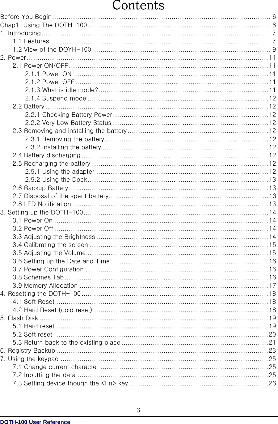   DOTH-100 User Reference 3Contents Before You Begin ........................................................................................................ 6 Chap1. Using The DOTH-100 ....................................................................................... 6 1. Introducing ............................................................................................................. 7 1.1 Features ......................................................................................................... 7 1.2 View of the DOYH-100 ..................................................................................... 9 2. Power ................................................................................................................... 11 2.1 Power ON/OFF ............................................................................................... 11 2.1.1 Power ON ............................................................................................. 11 2.1.2 Power OFF ............................................................................................ 11 2.1.3 What is idle mode? ................................................................................. 11 2.1.4 Suspend mode ...................................................................................... 12 2.2 Battery .......................................................................................................... 12 2.2.1 Checking Battery Power .......................................................................... 12 2.2.2 Very Low Battery Status .......................................................................... 12 2.3 Removing and installing the battery ................................................................... 12 2.3.1 Removing the battery .............................................................................. 12 2.3.2 Installing the battery ............................................................................... 12 2.4 Battery discharging ......................................................................................... 12 2.5 Recharging the battery .................................................................................... 12 2.5.1 Using the adapter .................................................................................. 12 2.5.2 Using the Dock ...................................................................................... 13 2.6 Backup Battery ............................................................................................... 13 2.7 Disposal of the spent battery ............................................................................ 13         2.8 LED Notification ............................................................................................. 13 3. Setting up the DOTH-100 ........................................................................................ 14 3.1 Power On ...................................................................................................... 14 3.2 Power Off ...................................................................................................... 14 3.3 Adjusting the Brightness .................................................................................. 14 3.4 Calibrating the screen ..................................................................................... 15 3.5 Adjusting the Volume ...................................................................................... 15 3.6 Setting up the Date and Time ........................................................................... 16 3.7 Power Configuration ....................................................................................... 16 3.8 Schemes Tab ................................................................................................. 16 3.9 Memory Allocation .......................................................................................... 17 4. Resetting the DOTH-100 ......................................................................................... 18 4.1 Soft Reset ..................................................................................................... 18 4.2 Hard Reset (cold reset) ................................................................................... 18 5. Flash Disk ............................................................................................................. 19 5.1 Hard reset ..................................................................................................... 19 5.2 Soft reset ...................................................................................................... 20 5.3 Return back to the existing place ...................................................................... 21 6. Registry Backup ..................................................................................................... 23 7. Using the keypad ................................................................................................... 25 7.1 Change current character ................................................................................ 25 7.2 Inputting the data ........................................................................................... 25 7.3 Setting device though the &lt;Fn&gt; key .................................................................. 26 