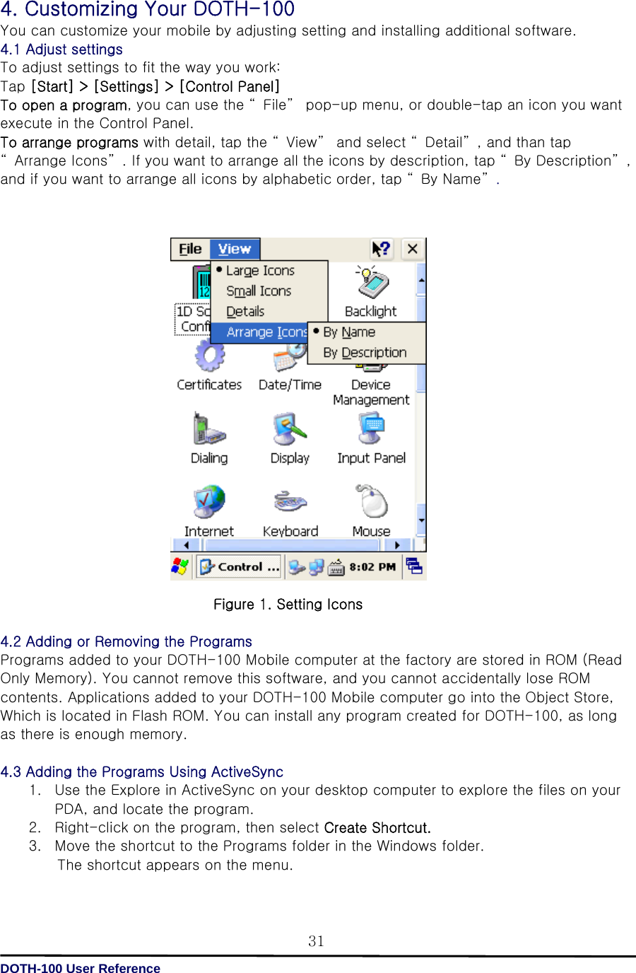   DOTH-100 User Reference 314. Customizing Your DOTH-100 You can customize your mobile by adjusting setting and installing additional software. 4.1 Adjust settings To adjust settings to fit the way you work: Tap [Start] &gt; [Settings] &gt; [Control Panel] To open a program, you can use the “ File”  pop-up menu, or double-tap an icon you want execute in the Control Panel.   To arrange programs with detail, tap the “ View”  and select “ Detail” , and than tap “ Arrange Icons” . If you want to arrange all the icons by description, tap “ By Description” , and if you want to arrange all icons by alphabetic order, tap “ By Name”.                    Figure 1. Setting Icons  4.2 Adding or Removing the Programs Programs added to your DOTH-100 Mobile computer at the factory are stored in ROM (Read Only Memory). You cannot remove this software, and you cannot accidentally lose ROM contents. Applications added to your DOTH-100 Mobile computer go into the Object Store, Which is located in Flash ROM. You can install any program created for DOTH-100, as long as there is enough memory.  4.3 Adding the Programs Using ActiveSync 1. Use the Explore in ActiveSync on your desktop computer to explore the files on your PDA, and locate the program. 2. Right-click on the program, then select Create Shortcut. 3. Move the shortcut to the Programs folder in the Windows folder. The shortcut appears on the menu.  