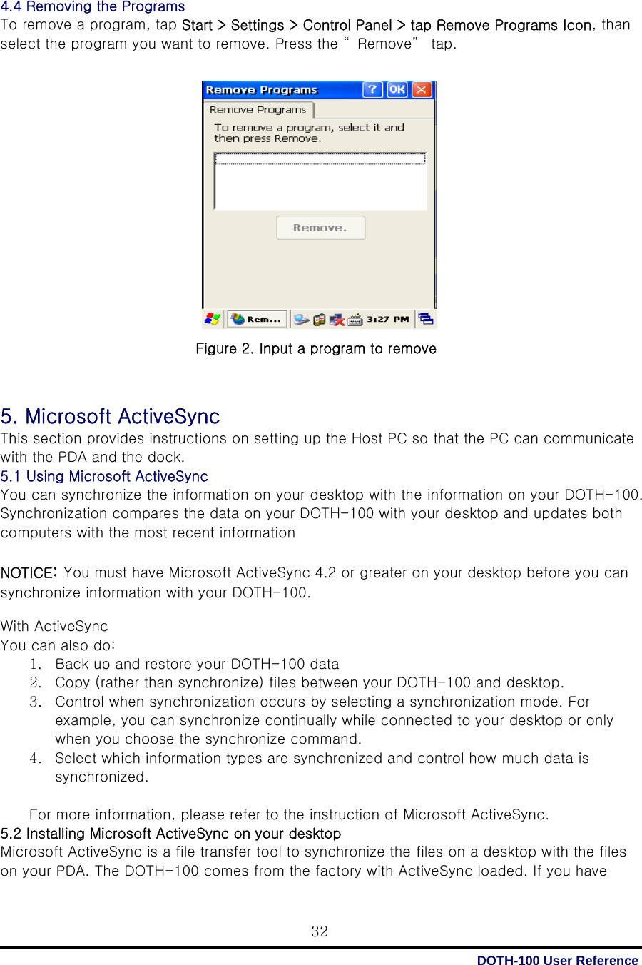  DOTH-100 User Reference 32 4.4 Removing the Programs To remove a program, tap Start &gt; Settings &gt; Control Panel &gt; tap Remove Programs Icon, than select the program you want to remove. Press the “ Remove”  tap.                    Figure 2. Input a program to remove    5. Microsoft ActiveSync This section provides instructions on setting up the Host PC so that the PC can communicate with the PDA and the dock. 5.1 Using Microsoft ActiveSync You can synchronize the information on your desktop with the information on your DOTH-100. Synchronization compares the data on your DOTH-100 with your desktop and updates both computers with the most recent information  NOTICE: You must have Microsoft ActiveSync 4.2 or greater on your desktop before you can synchronize information with your DOTH-100.  With ActiveSync You can also do: 1. Back up and restore your DOTH-100 data 2. Copy (rather than synchronize) files between your DOTH-100 and desktop. 3. Control when synchronization occurs by selecting a synchronization mode. For example, you can synchronize continually while connected to your desktop or only when you choose the synchronize command. 4. Select which information types are synchronized and control how much data is synchronized.  For more information, please refer to the instruction of Microsoft ActiveSync. 5.2 Installing Microsoft ActiveSync on your desktop Microsoft ActiveSync is a file transfer tool to synchronize the files on a desktop with the files on your PDA. The DOTH-100 comes from the factory with ActiveSync loaded. If you have 