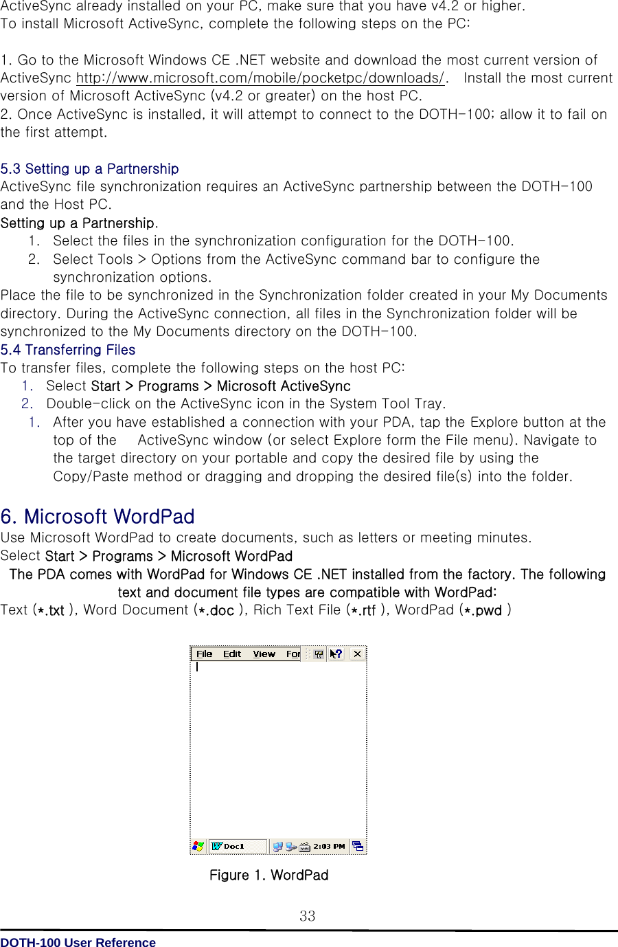   DOTH-100 User Reference 33 ActiveSync already installed on your PC, make sure that you have v4.2 or higher. To install Microsoft ActiveSync, complete the following steps on the PC:  1. Go to the Microsoft Windows CE .NET website and download the most current version of ActiveSync http://www.microsoft.com/mobile/pocketpc/downloads/.    Install the most current version of Microsoft ActiveSync (v4.2 or greater) on the host PC. 2. Once ActiveSync is installed, it will attempt to connect to the DOTH-100; allow it to fail on the first attempt.  5.3 Setting up a Partnership ActiveSync file synchronization requires an ActiveSync partnership between the DOTH-100 and the Host PC. Setting up a Partnership. 1. Select the files in the synchronization configuration for the DOTH-100. 2. Select Tools &gt; Options from the ActiveSync command bar to configure the synchronization options. Place the file to be synchronized in the Synchronization folder created in your My Documents directory. During the ActiveSync connection, all files in the Synchronization folder will be synchronized to the My Documents directory on the DOTH-100. 5.4 Transferring Files To transfer files, complete the following steps on the host PC: 1. Select Start &gt; Programs &gt; Microsoft ActiveSync   2. Double-click on the ActiveSync icon in the System Tool Tray. 1. After you have established a connection with your PDA, tap the Explore button at the top of the      ActiveSync window (or select Explore form the File menu). Navigate to the target directory on your portable and copy the desired file by using the Copy/Paste method or dragging and dropping the desired file(s) into the folder.  6. Microsoft WordPad Use Microsoft WordPad to create documents, such as letters or meeting minutes. Select Start &gt; Programs &gt; Microsoft WordPad   The PDA comes with WordPad for Windows CE .NET installed from the factory. The following text and document file types are compatible with WordPad: Text (*.txt ), Word Document (*.doc ), Rich Text File (*.rtf ), WordPad (*.pwd )               Figure 1. WordPad 