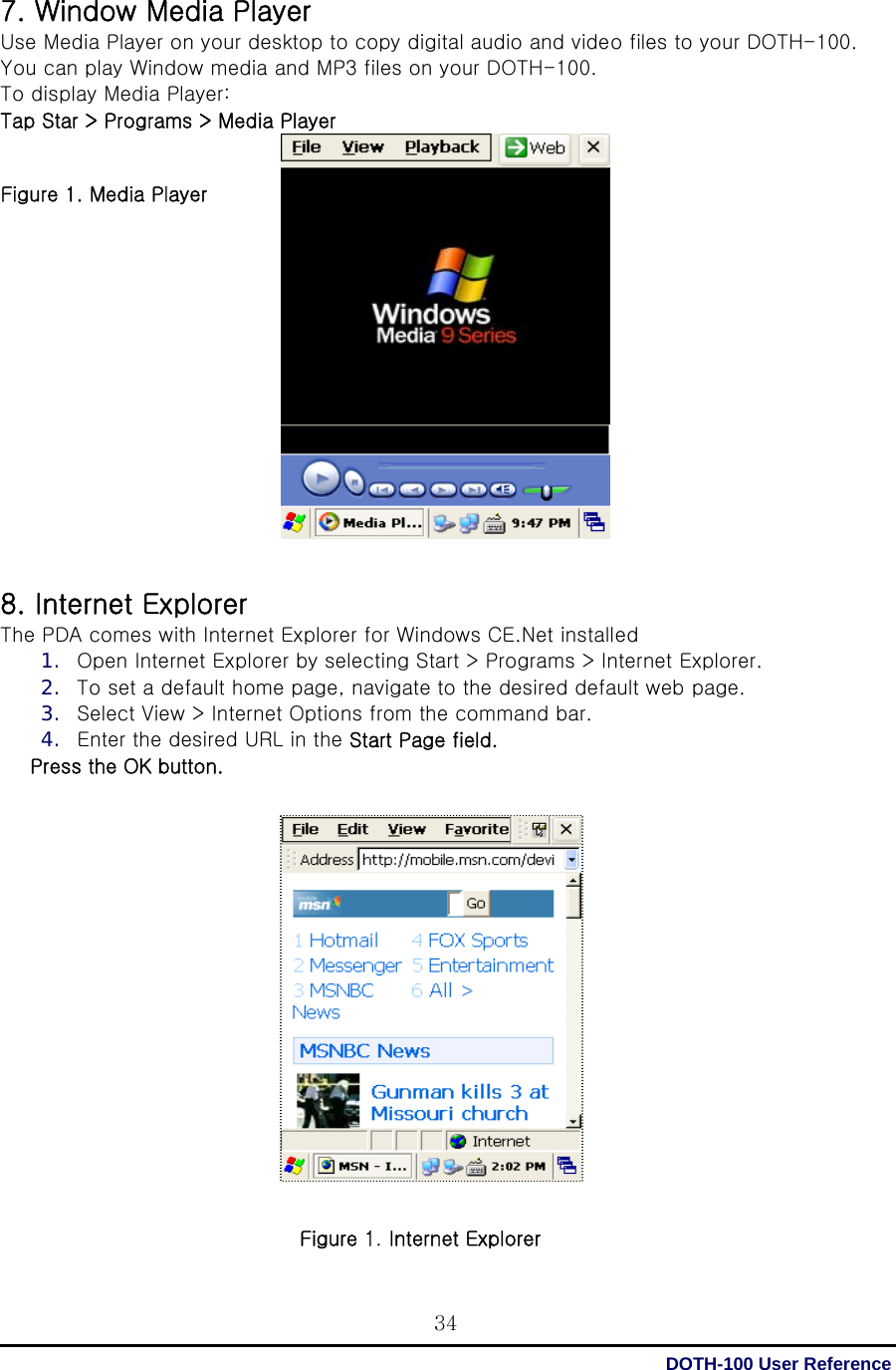  DOTH-100 User Reference 347. Window Media Player Use Media Player on your desktop to copy digital audio and video files to your DOTH-100. You can play Window media and MP3 files on your DOTH-100. To display Media Player: Tap Star &gt; Programs &gt; Media Player   Figure 1. Media Player                   8. Internet Explorer The PDA comes with Internet Explorer for Windows CE.Net installed 1. Open Internet Explorer by selecting Start &gt; Programs &gt; Internet Explorer. 2. To set a default home page, navigate to the desired default web page. 3. Select View &gt; Internet Options from the command bar. 4. Enter the desired URL in the Start Page field. Press the OK button.                  Figure 1. Internet Explorer 