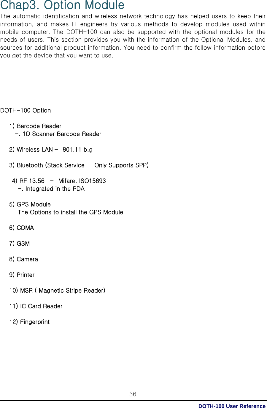  DOTH-100 User Reference 36Chap3. Option Module The automatic identification and wireless network technology has helped users to keep their information,  and  makes  IT  engineers  try  various  methods  to  develop  modules  used  within mobile  computer.  The  DOTH-100  can  also  be  supported  with  the  optional  modules  for  the needs of users. This section provides you with the information of the Optional Modules, and sources for additional product information. You need to confirm the follow information before you get the device that you want to use.       DOTH-100 Option  1) Barcode Reader   -. 1D Scanner Barcode Reader  2) Wireless LAN –  801.11 b.g  3) Bluetooth (Stack Service –  Only Supports SPP)  4) RF 13.56    –  Mifare, ISO15693 -. Integrated in the PDA  5) GPS Module The Options to install the GPS Module  6) CDMA  7) GSM  8) Camera  9) Printer  10) MSR ( Magnetic Stripe Reader)  11) IC Card Reader  12) Fingerprint       