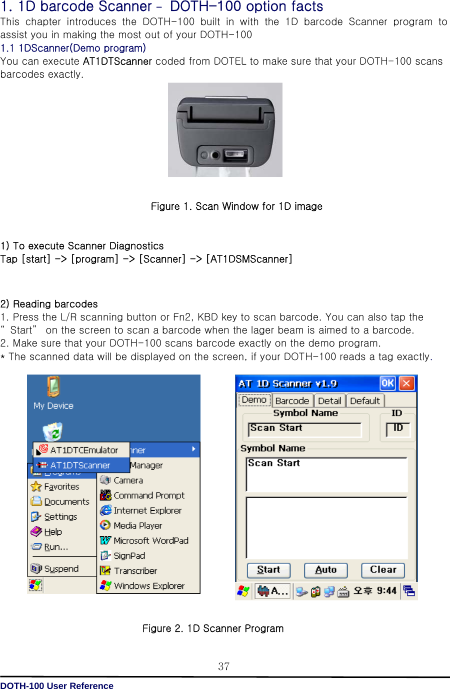   DOTH-100 User Reference 371. 1D barcode Scanner – DOTH-100 option facts This chapter introduces the DOTH-100 built in with the 1D barcode  Scanner  program  to assist you in making the most out of your DOTH-100 1.1 1DScanner(Demo program)   You can execute AT1DTScanner coded from DOTEL to make sure that your DOTH-100 scans barcodes exactly.          Figure 1. Scan Window for 1D image   1) To execute Scanner Diagnostics   Tap [start] -&gt; [program] -&gt; [Scanner] -&gt; [AT1DSMScanner]    2) Reading barcodes 1. Press the L/R scanning button or Fn2, KBD key to scan barcode. You can also tap the “ Start”  on the screen to scan a barcode when the lager beam is aimed to a barcode. 2. Make sure that your DOTH-100 scans barcode exactly on the demo program. * The scanned data will be displayed on the screen, if your DOTH-100 reads a tag exactly.                     Figure 2. 1D Scanner Program 