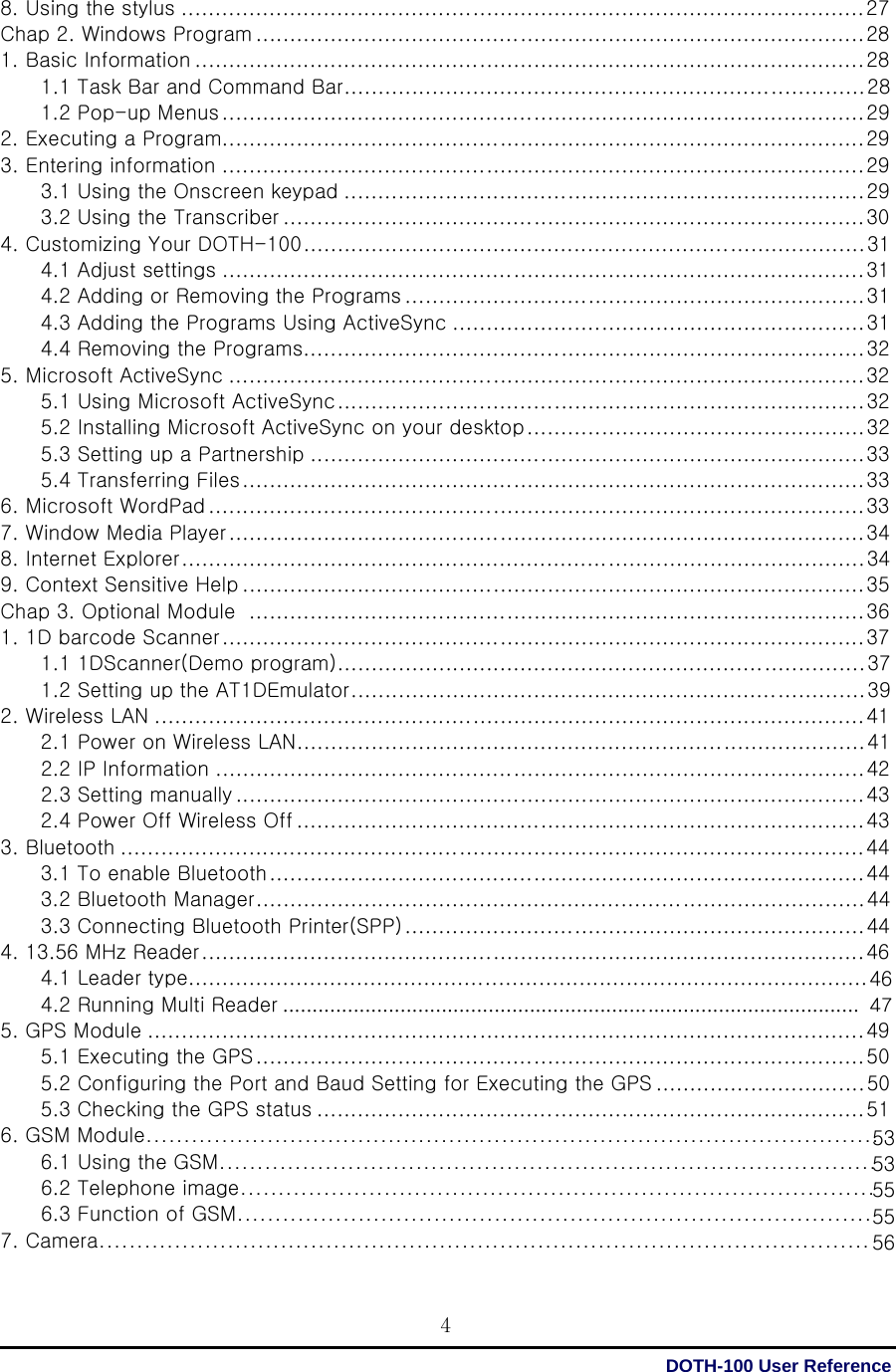  DOTH-100 User Reference 4464753535555568. Using the stylus ..................................................................................................... 27 Chap 2. Windows Program .......................................................................................... 28 1. Basic Information ................................................................................................... 28 1.1 Task Bar and Command Bar ............................................................................. 28 1.2 Pop-up Menus ............................................................................................... 29 2. Executing a Program............................................................................................... 29 3. Entering information ............................................................................................... 29 3.1 Using the Onscreen keypad ............................................................................. 29 3.2 Using the Transcriber ...................................................................................... 30 4. Customizing Your DOTH-100 ................................................................................... 31 4.1 Adjust settings ............................................................................................... 31 4.2 Adding or Removing the Programs .................................................................... 31 4.3 Adding the Programs Using ActiveSync ............................................................. 31 4.4 Removing the Programs................................................................................... 32 5. Microsoft ActiveSync .............................................................................................. 32 5.1 Using Microsoft ActiveSync .............................................................................. 32 5.2 Installing Microsoft ActiveSync on your desktop .................................................. 32 5.3 Setting up a Partnership .................................................................................. 33 5.4 Transferring Files ............................................................................................ 33 6. Microsoft WordPad ................................................................................................. 33 7. Window Media Player .............................................................................................. 34 8. Internet Explorer ..................................................................................................... 34 9. Context Sensitive Help ............................................................................................ 35 Chap 3. Optional Module   ........................................................................................... 36 1. 1D barcode Scanner ............................................................................................... 37 1.1 1DScanner(Demo program) .............................................................................. 37 1.2 Setting up the AT1DEmulator ............................................................................ 39 2. Wireless LAN ......................................................................................................... 41 2.1 Power on Wireless LAN .................................................................................... 41 2.2 IP Information ................................................................................................ 42 2.3 Setting manually ............................................................................................. 43 2.4 Power Off Wireless Off .................................................................................... 43 3. Bluetooth .............................................................................................................. 44 3.1 To enable Bluetooth ........................................................................................ 44 3.2 Bluetooth Manager .......................................................................................... 44 3.3 Connecting Bluetooth Printer(SPP) .................................................................... 44 4. 13.56 MHz Reader .................................................................................................. 46         4.1 Leader type.....................................................................................................         4.2 Running Multi Reader .................................................................................................. 5. GPS Module .......................................................................................................... 49 5.1 Executing the GPS .......................................................................................... 50 5.2 Configuring the Port and Baud Setting for Executing the GPS ............................... 50 5.3 Checking the GPS status ................................................................................. 51 6. GSM Module.................................................................................................         6.1 Using the GSM.......................................................................................         6.2 Telephone image....................................................................................         6.3 Function of GSM.................................................................................... 7. Camera...................................................................................................... 