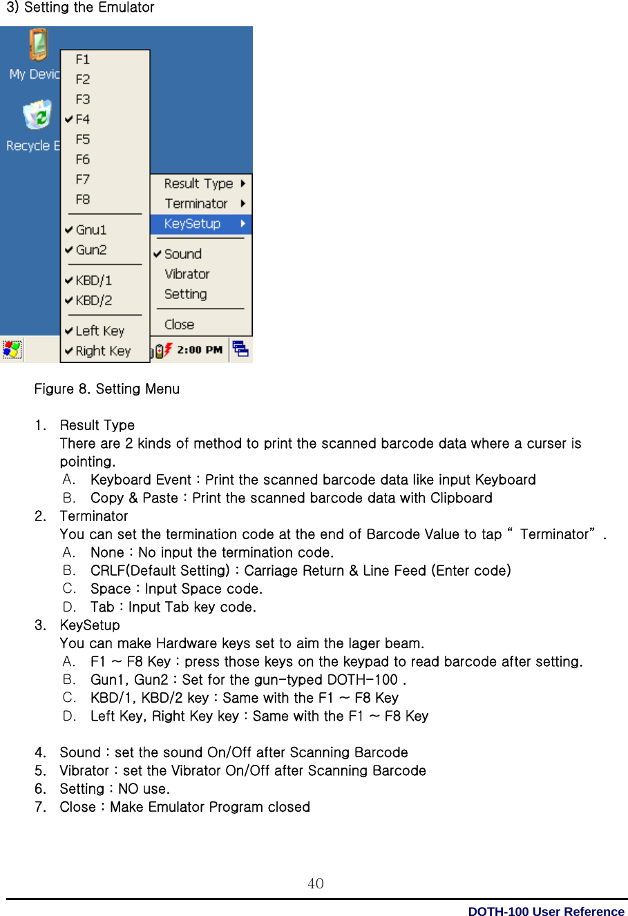  DOTH-100 User Reference 40  3) Setting the Emulator                     Figure 8. Setting Menu  1. Result Type There are 2 kinds of method to print the scanned barcode data where a curser is pointing. A. Keyboard Event : Print the scanned barcode data like input Keyboard   B. Copy &amp; Paste : Print the scanned barcode data with Clipboard 2. Terminator You can set the termination code at the end of Barcode Value to tap “ Terminator” .   A. None : No input the termination code. B. CRLF(Default Setting) : Carriage Return &amp; Line Feed (Enter code)   C. Space : Input Space code. D. Tab : Input Tab key code. 3. KeySetup You can make Hardware keys set to aim the lager beam.   A. F1 ~ F8 Key : press those keys on the keypad to read barcode after setting. B. Gun1, Gun2 : Set for the gun-typed DOTH-100 . C. KBD/1, KBD/2 key : Same with the F1 ~ F8 Key D. Left Key, Right Key key : Same with the F1 ~ F8 Key  4. Sound : set the sound On/Off after Scanning Barcode   5. Vibrator : set the Vibrator On/Off after Scanning Barcode   6. Setting : NO use. 7. Close : Make Emulator Program closed  