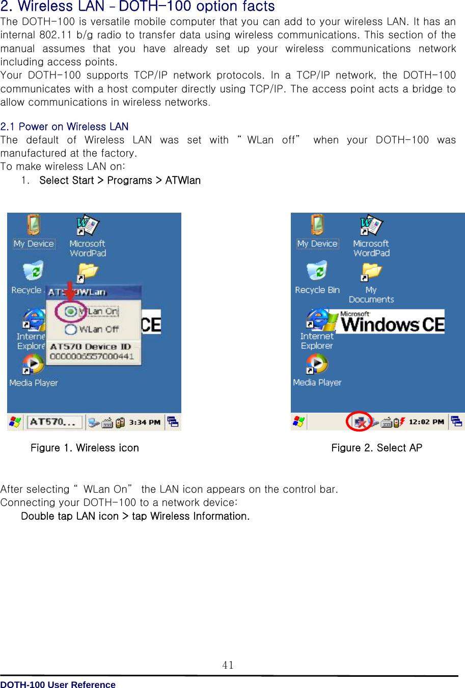   DOTH-100 User Reference 41 2. Wireless LAN - DOTH-100 option facts The DOTH-100 is versatile mobile computer that you can add to your wireless LAN. It has an internal 802.11 b/g radio to transfer data using wireless communications. This section of the manual  assumes  that  you  have  already  set  up  your  wireless  communications  network including access points. Your  DOTH-100  supports  TCP/IP  network  protocols.  In  a  TCP/IP  network, the DOTH-100 communicates with a host computer directly using TCP/IP. The access point acts a bridge to allow communications in wireless networks.  2.1 Power on Wireless LAN   The  default  of  Wireless  LAN  was  set  with  “ WLan  off”   when  your  DOTH-100  was manufactured at the factory. To make wireless LAN on: 1. Select Start &gt; Programs &gt; ATWlan                       After selecting “ WLan On”  the LAN icon appears on the control bar. Connecting your DOTH-100 to a network device: Double tap LAN icon &gt; tap Wireless Information.         Figure 1. Wireless icon Figure 2. Select AP 