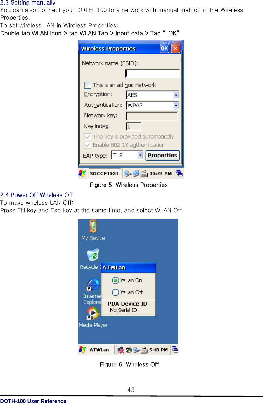   DOTH-100 User Reference 432.3 Setting manually You can also connect your DOTH-100 to a network with manual method in the Wireless Properties.   To set wireless LAN in Wireless Properties: Double tap WLAN icon &gt; tap WLAN Tap &gt; Input data &gt; Tap “ OK”                      2.4 Power Off Wireless Off To make wireless LAN Off: Press FN key and Esc key at the same time, and select WLAN Off                    Figure 6. Wireless Off Figure 5. Wireless Properties 