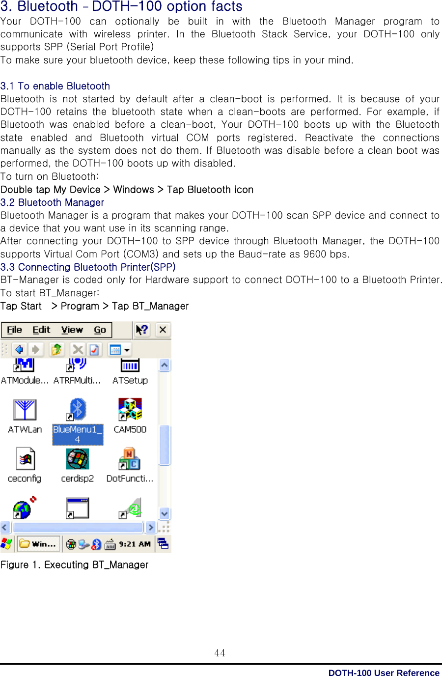  DOTH-100 User Reference 443. Bluetooth - DOTH-100 option facts Your DOTH-100 can optionally be built in with the Bluetooth Manager program to communicate  with  wireless  printer.  In  the  Bluetooth  Stack  Service,  your  DOTH-100  only supports SPP (Serial Port Profile) To make sure your bluetooth device, keep these following tips in your mind.  3.1 To enable Bluetooth   Bluetooth  is  not  started  by  default  after  a  clean-boot  is  performed. It is because of your DOTH-100  retains  the  bluetooth  state  when  a  clean-boots  are  performed.  For  example,  if Bluetooth  was  enabled  before  a  clean-boot,  Your  DOTH-100  boots  up  with  the  Bluetooth state  enabled  and  Bluetooth  virtual  COM  ports  registered.  Reactivate  the  connections manually as the system does not do them. If Bluetooth was disable before a clean boot was performed, the DOTH-100 boots up with disabled. To turn on Bluetooth: Double tap My Device &gt; Windows &gt; Tap Bluetooth icon 3.2 Bluetooth Manager   Bluetooth Manager is a program that makes your DOTH-100 scan SPP device and connect to a device that you want use in its scanning range. After connecting  your DOTH-100  to SPP device through  Bluetooth Manager, the DOTH-100 supports Virtual Com Port (COM3) and sets up the Baud-rate as 9600 bps. 3.3 Connecting Bluetooth Printer(SPP)   BT-Manager is coded only for Hardware support to connect DOTH-100 to a Bluetooth Printer.   To start BT_Manager: Tap Start    &gt; Program &gt; Tap BT_Manager                    Figure 1. Executing BT_Manager      