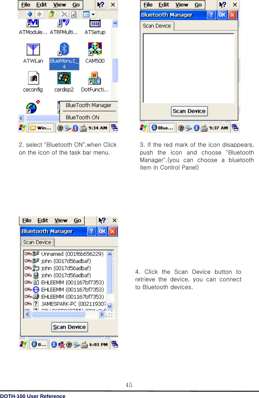   DOTH-100 User Reference 45                                               2. select &quot;Bluetooth ON&quot;,when Click on the icon of the task bar menu. 3. If the red mark of the icon disappears, push  the  icon  and  choose  &quot;Bluetooth Manager&quot;.(you  can  choose  a  bluetooth item in Control Panel)4.  Click  the  Scan  Device  button  to retrieve the device, you can connect to Bluetooth devices. 