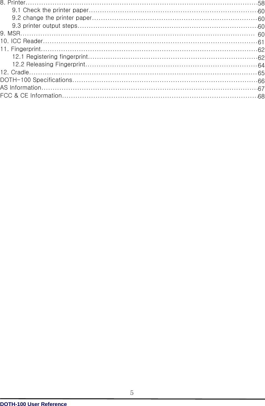   DOTH-100 User Reference 5586060606061626264656667688. Printer........................................................................................................         9.1 Check the printer paper............................................................................         9.2 change the printer paper...........................................................................         9.3 printer output steps................................................................................. 9. MSR......................................................................................................... 10. ICC Reader................................................................................................ 11. Fingerprint.................................................................................................         12.1 Registering fingerprint............................................................................         12.2 Releasing Fingerprint............................................................................. 12. Cradle...................................................................................................... DOTH-100 Specifications................................................................................... AS Information................................................................................................. FCC &amp; CE Information........................................................................................                                    