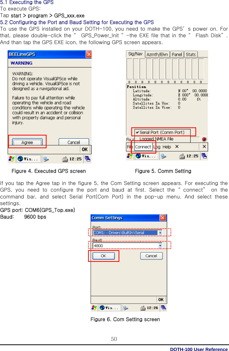  DOTH-100 User Reference 505.1 Executing the GPS   To execute GPS: Tap start &gt; program &gt; GPS_xxx.exe 5.2 Configuring the Port and Baud Setting for Executing the GPS  To use the GPS installed on your DOTH-100, you need to make the GPS’ s power on. For that, please double-click the “  GPS_Power_Init “ -the EXE file that in the “  Flash Disk” .  And than tap the GPS EXE icon, the following GPS screen appears.                      If you tap the Agree tap in the figure 5, the Com Setting screen appears. For executing the GPS, you need to configure the port and baud at first. Select the “ connect”  on the command bar, and select Serial Port(Com Port) in the pop-up menu.  And  select  these settings. GPS port: COM6(GPS_Top.exe) Baud:    9600 bps                 Figure 4. Executed GPS screen Figure 5. Comm Setting Figure 6. Com Setting screen 