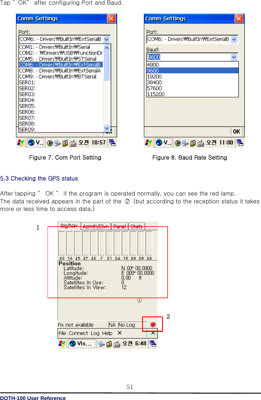   DOTH-100 User Reference 51Tap “ OK”  after configuring Port and Baud.                                  5.3 Checking the GPS status  After tapping “  OK ”  if the program is operated normally, you can see the red lamp. The data received appears in the part of the  ○2   (but according to the reception status it takes more or less time to access data.)                                                            그림9. GPS  작동  화면   ○1 1 2Figure 7. Com Port Setting Figure 8. Baud Rate Setting 