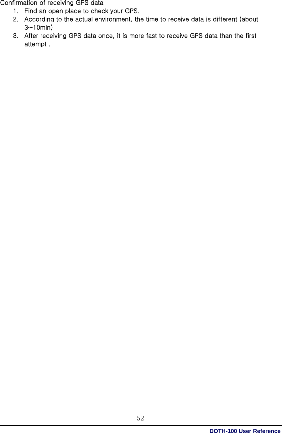  DOTH-100 User Reference 52Confirmation of receiving GPS data 1. Find an open place to check your GPS. 2. According to the actual environment, the time to receive data is different (about 3~10min)   3. After receiving GPS data once, it is more fast to receive GPS data than the first attempt .                                           