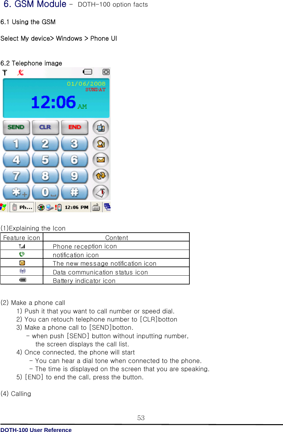   DOTH-100 User Reference 53 6. GSM Module –  DOTH-100 option facts  6.1 Using the GSM  Select My device&gt; Windows &gt; Phone UI   6.2 Telephone image                    (1)Explaining the Icon         (2) Make a phone call             1) Push it that you want to call number or speed dial.             2) You can retouch telephone number to [CLR]botton             3) Make a phone call to [SEND]botton.                   - when push [SEND] button without inputting number,            the screen displays the call list.          4) Once connected, the phone will start                    - You can hear a dial tone when connected to the phone.                     - The time is displayed on the screen that you are speaking.             5) [END] to end the call, press the button.      (4) Calling   Fea tur e ic onBattery indicator iconDa ta  c ommu n ic a tion  s ta tus  ic onContentPhone reception ic onnotification iconThe new message notification icon