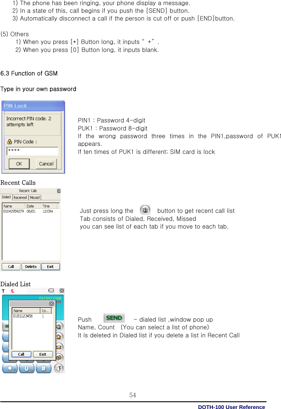  DOTH-100 User Reference 54        1) The phone has been ringing, your phone display a message.           2) In a state of this, call begins if you push the [SEND] button.           3) Automatically disconnect a call if the person is cut off or push [END]button.  (5) Others             1) When you press [*] Button long, it inputs “ +” .           2) When you press [0] Button long, it inputs blank.   6.3 Function of GSM  Type in your own password              Recent Calls              Dialed List             PIN1 : Password 4-digit   PUK1 : Password 8-digit   If the wrong password three times in the PIN1,password of PUK1 appears.   If ten times of PUK1 is different; SIM card is lock    Just press long the        button to get recent call list Tab consists of Dialed, Received, Missed   you can see list of each tab if you move to each tab.     Push                            - dialed list ,window pop up   Name, Count    (You can select a list of phone)   It is deleted in Dialed list if you delete a list in Recent Call     