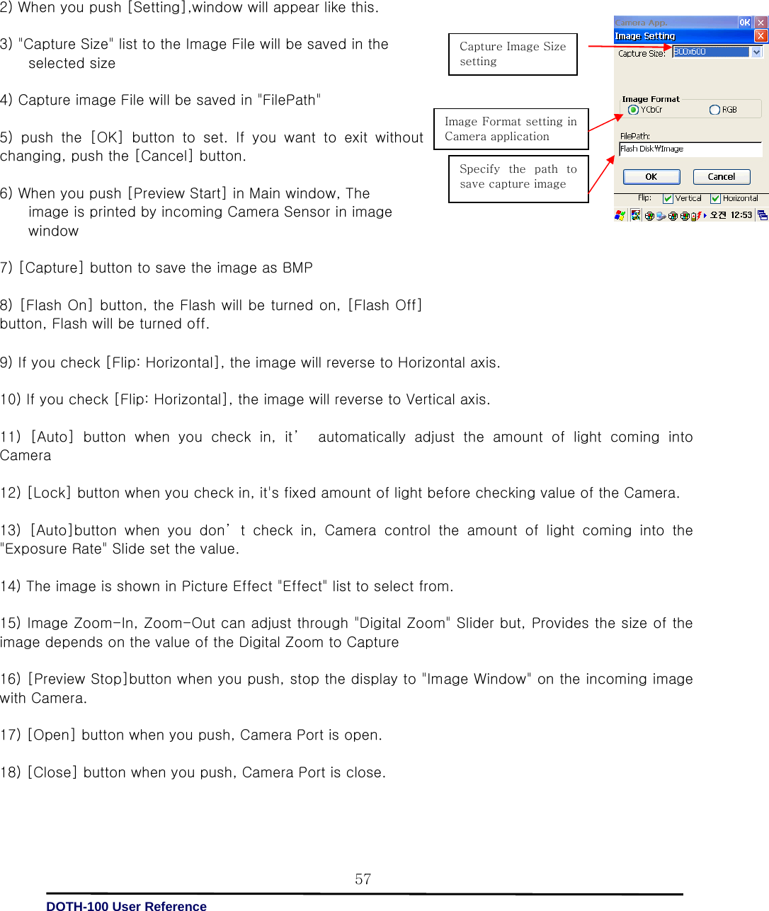   DOTH-100 User Reference 579) If you check [Flip: Horizontal], the image will reverse to Horizontal axis.    10) If you check [Flip: Horizontal], the image will reverse to Vertical axis.    11) [Auto] button when you check in, it’  automatically adjust the amount of light coming into Camera    12) [Lock] button when you check in, it&apos;s fixed amount of light before checking value of the Camera.  13)  [Auto]button  when  you  don’ t  check  in,  Camera  control  the  amount of light coming into the &quot;Exposure Rate&quot; Slide set the value.    14) The image is shown in Picture Effect &quot;Effect&quot; list to select from.    15) Image Zoom-In, Zoom-Out can adjust through &quot;Digital Zoom&quot; Slider but, Provides the size of the image depends on the value of the Digital Zoom to Capture    16) [Preview Stop]button when you push, stop the display to &quot;Image Window&quot; on the incoming image with Camera.    17) [Open] button when you push, Camera Port is open.    18) [Close] button when you push, Camera Port is close.                          2) When you push [Setting],window will appear like this.    3) &quot;Capture Size&quot; list to the Image File will be saved in the         selected size  4) Capture image File will be saved in &quot;FilePath&quot;    5) push the [OK] button to set. If you want to exit without changing, push the [Cancel] button.    6) When you push [Preview Start] in Main window, The             image is printed by incoming Camera Sensor in image                 window    7) [Capture] button to save the image as BMP  8) [Flash On] button, the Flash will be turned on, [Flash Off] button, Flash will be turned off.      Capture Image Size setting   Image Format setting in Camera application   Specify  the  path  to save capture image   