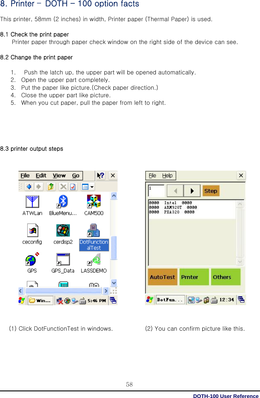  DOTH-100 User Reference 588. Printer –DOTH - 100 option facts  This printer, 58mm (2 inches) in width, Printer paper (Thermal Paper) is used.  8.1 Check the print paper           Printer paper through paper check window on the right side of the device can see.  8.2 Change the print paper  1.   Push the latch up, the upper part will be opened automatically.   2. Open the upper part completely. 3. Put the paper like picture.(Check paper direction.) 4. Close the upper part like picture. 5. When you cut paper, pull the paper from left to right.      8.3 printer output steps                             (1) Click DotFunctionTest in windows.    (2) You can confirm picture like this.   