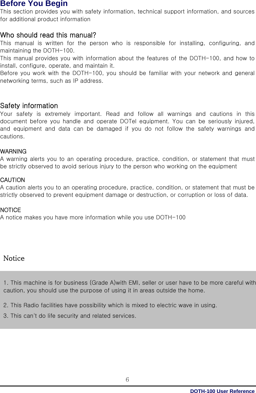  DOTH-100 User Reference 6Before You Begin This section provides you with safety information, technical support information, and sources for additional product information  Who should read this manual? This  manual  is  written  for  the  person  who  is  responsible  for  installing,  configuring,  and maintaining the DOTH-100. This manual provides you with information about the features of the DOTH-100, and how to install, configure, operate, and maintain it. Before  you work with the DOTH-100, you should be  familiar with  your network and general networking terms, such as IP address.   Safety information   Your safety is extremely important. Read and follow all warnings  and  cautions  in  this document  before  you  handle  and  operate  DOTel  equipment.  You  can  be  seriously  injured, and  equipment  and  data  can  be  damaged  if  you  do  not  follow  the  safety  warnings  and cautions.  WARNING   A warning alerts  you to an  operating procedure, practice,  condition, or statement that must be strictly observed to avoid serious injury to the person who working on the equipment    CAUTION A caution alerts you to an operating procedure, practice, condition, or statement that must be strictly observed to prevent equipment damage or destruction, or corruption or loss of data.  NOTICE A notice makes you have more information while you use DOTH-100          1. This machine is for business (Grade A)with EMI, seller or user have to be more careful with caution, you should use the purpose of using it in areas outside the home.  2. This Radio facilities have possibility which is mixed to electric wave in using. 3. This can&apos;t do life security and related services. Notice 