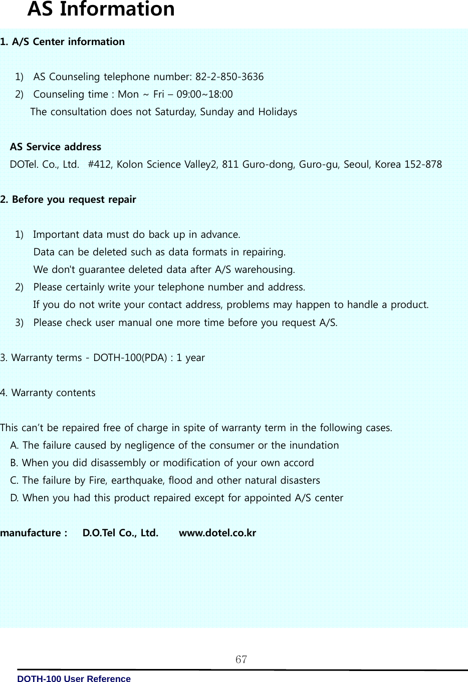   DOTH-100 User Reference 67 AS Information 1. A/S Center information     1) AS Counseling telephone number: 82-2-850-3636 2) Counseling time : Mon ~ Fri – 09:00~18:00 The consultation does not Saturday, Sunday and Holidays   AS Service address DOTel. Co., Ltd.   #412, Kolon Science Valley2, 811 Guro-dong, Guro-gu, Seoul, Korea 152-878   2. Before you request repair  1) Important data must do back up in advance. Data can be deleted such as data formats in repairing. We don&apos;t guarantee deleted data after A/S warehousing. 2) Please certainly write your telephone number and address. If you do not write your contact address, problems may happen to handle a product. 3) Please check user manual one more time before you request A/S.  3. Warranty terms - DOTH-100(PDA) : 1 year  4. Warranty contents     This can’t be repaired free of charge in spite of warranty term in the following cases. A. The failure caused by negligence of the consumer or the inundation B. When you did disassembly or modification of your own accord C. The failure by Fire, earthquake, flood and other natural disasters D. When you had this product repaired except for appointed A/S center  manufacture :      D.O.Tel Co., Ltd.        www.dotel.co.kr 