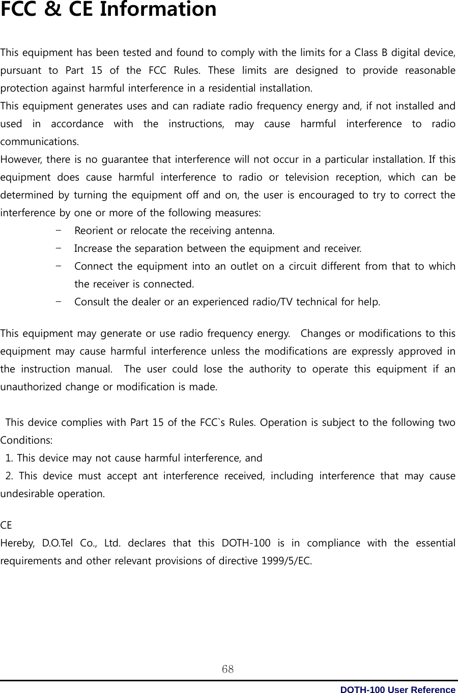  DOTH-100 User Reference 68FCC &amp; CE Information  This equipment has been tested and found to comply with the limits for a Class B digital device, pursuant  to  Part  15  of  the  FCC  Rules.  These  limits  are  designed  to  provide  reasonable protection against harmful interference in a residential installation.   This equipment generates uses and can radiate radio frequency energy and, if not installed and used  in  accordance  with  the  instructions,  may  cause  harmful  interference  to  radio communications.   However, there is no guarantee that interference will not occur in a particular installation. If this equipment does cause harmful interference to radio or television  reception,  which  can  be determined by turning the equipment off and on, the user is encouraged to try to correct the interference by one or more of the following measures: – Reorient or relocate the receiving antenna. – Increase the separation between the equipment and receiver. – Connect the equipment into an outlet on a circuit different from that to which the receiver is connected. – Consult the dealer or an experienced radio/TV technical for help.         This equipment may generate or use radio frequency energy.  Changes or modifications to this equipment may cause harmful interference unless the modifications are expressly approved in the  instruction  manual.    The  user  could  lose  the  authority  to  operate  this  equipment  if  an unauthorized change or modification is made.      This device complies with Part 15 of the FCC`s Rules. Operation is subject to the following two Conditions:   1. This device may not cause harmful interference, and   2.  This  device  must  accept  ant  interference  received,  including  interference  that  may  cause undesirable operation.  CE Hereby, D.O.Tel Co., Ltd. declares that this DOTH-100 is in compliance  with  the  essential requirements and other relevant provisions of directive 1999/5/EC. 