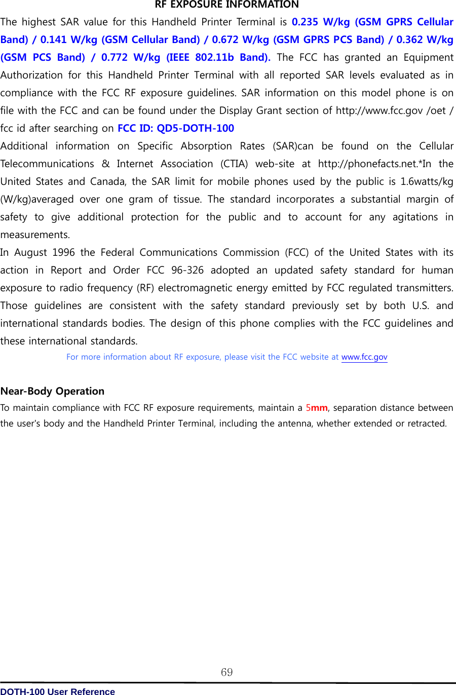   DOTH-100 User Reference 69RF EXPOSURE INFORMATION The highest SAR value for this Handheld Printer Terminal is 0.235 W/kg (GSM GPRS Cellular Band) / 0.141 W/kg (GSM Cellular Band) / 0.672 W/kg (GSM GPRS PCS Band) / 0.362 W/kg (GSM  PCS  Band)  /  0.772  W/kg  (IEEE  802.11b  Band). The FCC has granted an Equipment Authorization  for  this  Handheld  Printer  Terminal  with  all  reported  SAR  levels  evaluated  as  in compliance with the FCC RF exposure guidelines. SAR information on this model phone is on file with the FCC and can be found under the Display Grant section of http://www.fcc.gov /oet / fcc id after searching on FCC ID: QD5-DOTH-100 Additional information on Specific Absorption Rates (SAR)can be found on the Cellular Telecommunications  &amp;  Internet  Association  (CTIA)  web-site  at  http://phonefacts.net.*In  the United States and Canada, the SAR limit for mobile phones  used  by the public is 1.6watts/kg (W/kg)averaged  over  one  gram  of  tissue.  The  standard  incorporates a substantial margin of safety to give additional protection for the public and to account for any agitations in measurements. In August 1996 the Federal Communications Commission (FCC) of the  United  States  with  its action  in  Report  and  Order  FCC  96-326  adopted  an  updated  safety  standard  for  human exposure to radio frequency (RF) electromagnetic energy emitted by FCC regulated transmitters. Those guidelines are consistent with the safety standard previously set by both U.S. and international standards bodies. The design of this phone complies with the FCC guidelines and these international standards. For more information about RF exposure, please visit the FCC website at www.fcc.gov  Near-Body Operation   To maintain compliance with FCC RF exposure requirements, maintain a 5mm, separation distance between the user&apos;s body and the Handheld Printer Terminal, including the antenna, whether extended or retracted.   