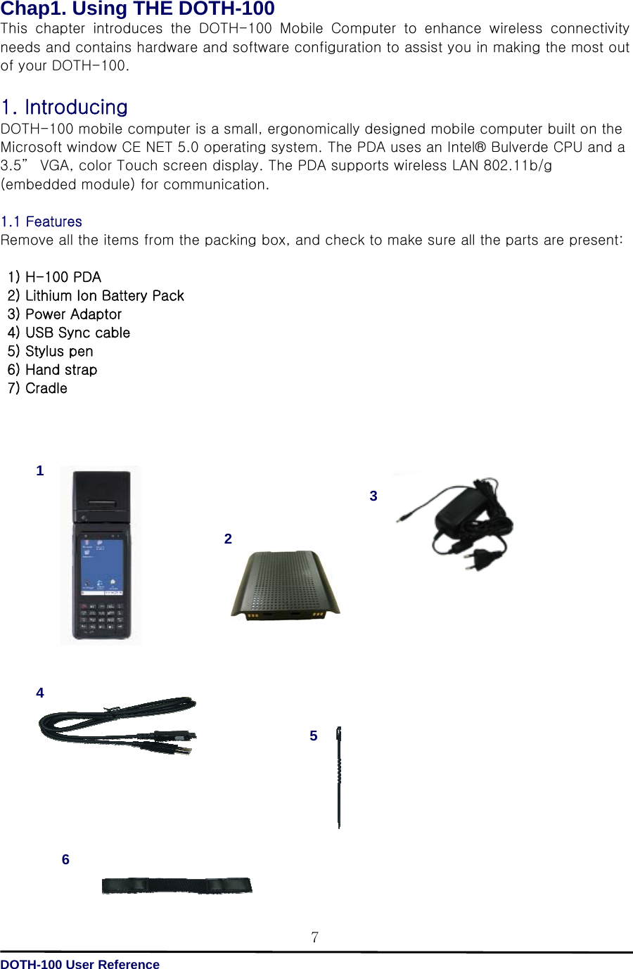   DOTH-100 User Reference 7Chap1. Using THE DOTH-100 This  chapter  introduces  the  DOTH-100  Mobile  Computer  to  enhance  wireless  connectivity needs and contains hardware and software configuration to assist you in making the most out of your DOTH-100.  1. Introducing   DOTH-100 mobile computer is a small, ergonomically designed mobile computer built on the Microsoft window CE NET 5.0 operating system. The PDA uses an Intel® Bulverde CPU and a 3.5”  VGA, color Touch screen display. The PDA supports wireless LAN 802.11b/g (embedded module) for communication.  1.1 Features   Remove all the items from the packing box, and check to make sure all the parts are present:    1) H-100 PDA   2) Lithium Ion Battery Pack   3) Power Adaptor   4) USB Sync cable  5) Stylus pen   6) Hand strap  7) Cradle                                 4 12 536 