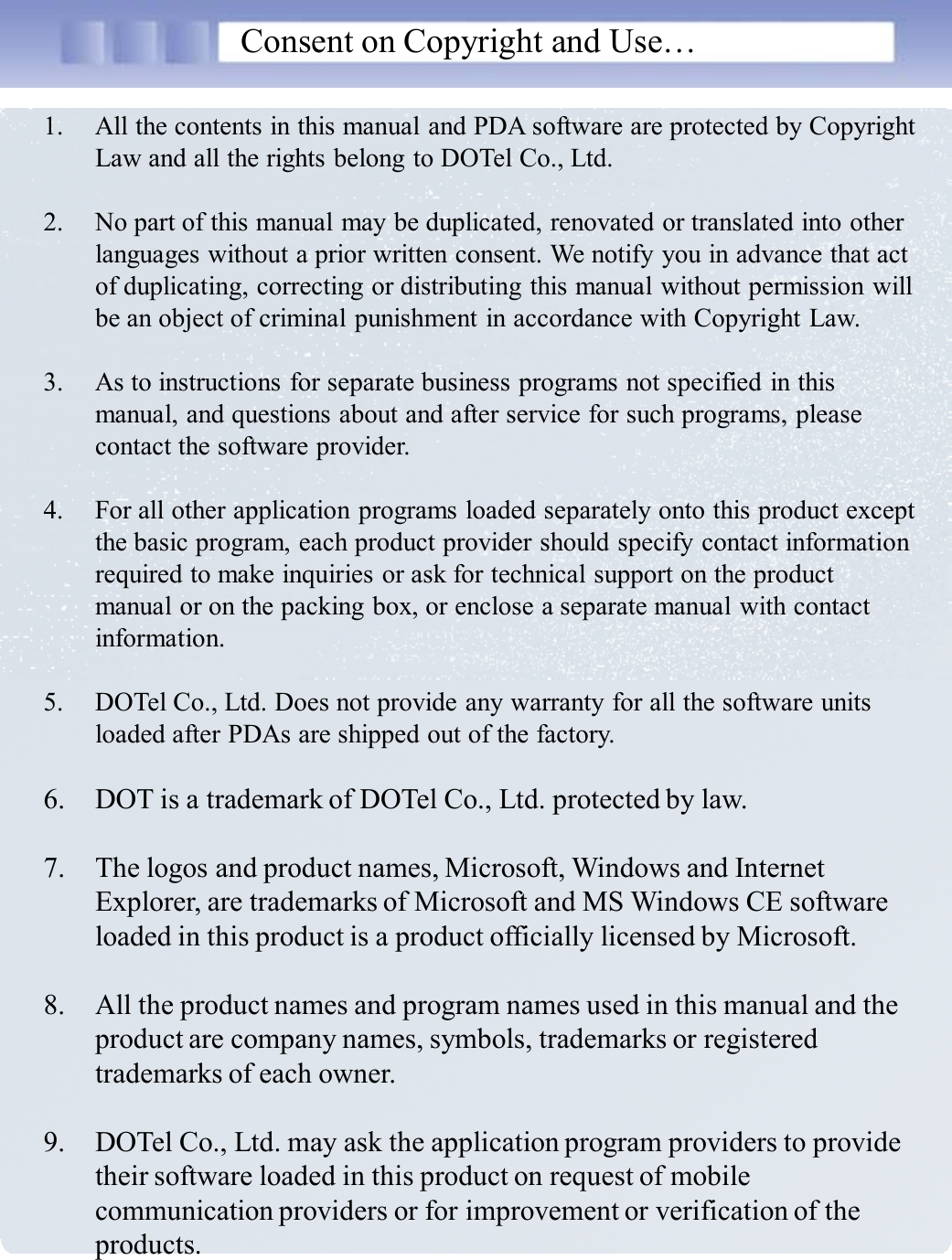 Consent on Copyright and Use…1. All the contents in this manual and PDA software are protected by Copyright Law and all the rights belong to DOTel Co., Ltd.2. No part of this manual may be duplicated, renovated or translated into other languages without a prior written consent. We notify you in advance that act of duplicating, correcting or distributing this manual without permission will be an object of criminal punishment in accordance with Copyright Law. 3. As to instructions for separate business programs not specified in this manual, and questions about and after service for such programs, please contact the software provider. 4. For all other application programs loaded separately onto this product except the basic program, each product provider should specify contact information required to make inquiries or ask for technical support on the product manual or on the packing box, or enclose a separate manual with contact information.5. DOTel Co., Ltd. Does not provide any warranty for all the software units loaded after PDAs are shipped out of the factory. 6. DOT is a trademark of DOTel Co., Ltd. protected by law.7. The logos and product names, Microsoft, Windows and Internet Explorer, are trademarks of Microsoft and MS Windows CE software loaded in this product is a product officially licensed by Microsoft. 8. All the product names and program names used in this manual and the product are company names, symbols, trademarks or registered trademarks of each owner. 9. DOTel Co., Ltd. may ask the application program providers to provide their software loaded in this product on request of mobile communication providers or for improvement or verification of the products. 