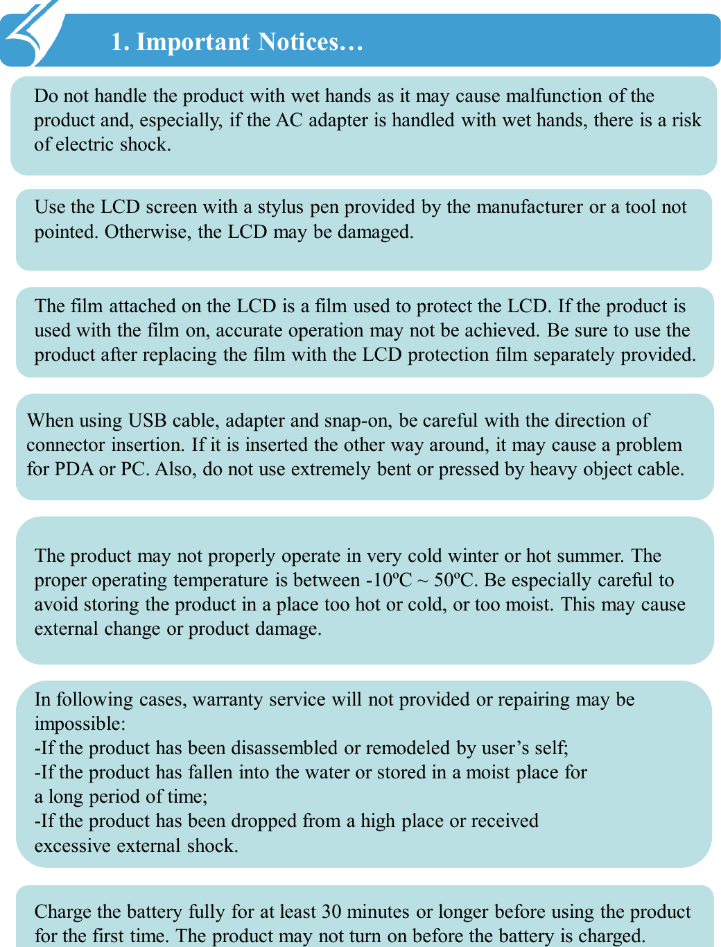 1. Important Notices…!!Do not handle the product with wet hands as it may cause malfunction of the product and, especially, if the AC adapter is handled with wet hands, there is a risk of electric shock. Use the LCD screen with a stylus pen provided by the manufacturer or a tool not pointed. Otherwise, the LCD may be damaged. The film attached on the LCD is a film used to protect the LCD. If the product is used with the film on, accurate operation may not be achieved. Be sure to use the product after replacing the film with the LCD protection film separately provided. When using USB cable, adapter and snap-on, be careful with the direction of connector insertion. If it is inserted the other way around, it may cause a problem for PDA or PC. Also, do not use extremely bent or pressed by heavy object cable.The product may not properly operate in very cold winter or hot summer. The proper operating temperature is between -10ºC ~ 50ºC. Be especially careful to avoid storing the product in a place too hot or cold, or too moist. This may cause external change or product damage. In following cases, warranty service will not provided or repairing may be impossible: -If the product has been disassembled or remodeled by user’s self; -If the product has fallen into the water or stored in a moist place for a long period of time; -If the product has been dropped from a high place or received excessive external shock. Charge the battery fully for at least 30 minutes or longer before using the product for the first time. The product may not turn on before the battery is charged. 